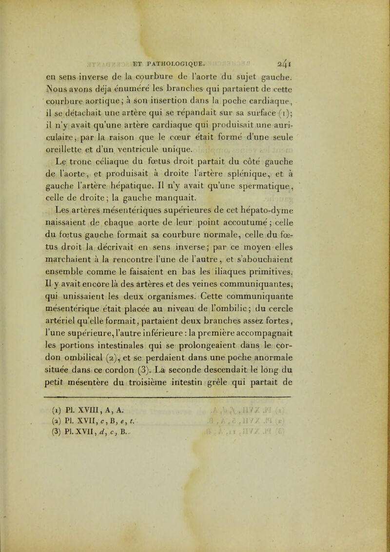 en sens inverse de la courbure de I'aorte du sujet gauche. Nous avons deja enumere les branches qui partaient de cette courbure aortique; a son insertion dans la jDOche cardiaque, il se detachait une artere qui se repandait sur sa surface (i); il n'y avail qu'une artere cardiaque qui produisait une auri- culaire,:par la raison que le coeur etait forme d'une seule oreillette et d'un ventricule unique. Le tronc celiaque du foetus droit partait du cote gauche de I'aorte, et produisait a droite I'artere splenique, et a gauche I'artere hepatique. II n'y avait qu'une spermatique, celle de droite; la gauche manquait. Les arteres mesenteriques superieures de cet hepato-dyme naissaient de chaque aorte de leur point accoutume; celle du foetus gauche formait sa courbure normale, celle du foe- tus droit la de'crivait en sens inverse; par ce moyen elles marchaient a la rencontre I'une de I'autre, et s'abouchaient ensemble comme le faisaient en bas les iliaques primitives. II y avait encore la des arteres et des veines communiquantes, qui unissaient les deux organismes. Cette communiquante mesente'rique etait placee au niveau de I'ombilic; du cercle arteriel qu'elle formait, partaient deux branches assez fortes, I'une superieure, I'autre inferieure : la premiere accompagnait les portions intestinales qui se prolongeaient dans le cor- don ombilical (2), et se perdaient dans une poche anormale situee dans ce cordon (3). La seconde descendait le long du petit mesentere du troisieme intestin grele qui partait de (i) PJ. XVIU, A, A. (a) PI. XVII, c, B, c, t.