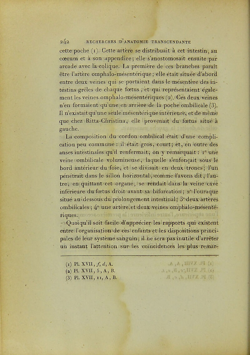 cette poche (i). Cette artere se distribuait a cet intestin j aia coecuoi et a son appendice; elle s'anostomosait ensuite par arcade avec la eolique. La premiere de ces branches parait etre I'artere omphalb-mesenterique; elle e'tait situe'e d'abord entre deux veines qui se portaient dans le mesentere des in- testins greles de chaque foetus, et qui representaient egale- ment les veines omphalo-mesenteriques (ai).i Ges deux veines n'en formaient qu'une;en arriep6>de la poche ombilicale (3). II n'existait qu'une seule mesenterique interieure, et de meme que chez Ritta-Christina,^ elle iprovenait du -foetus situe a gauche. La composition i d'U' 'CDrdon f omMlic£Jl etaif 'd^une ■ Cbtnpli- cation pen commune': il etait gros, court; et, en outre des anses intestinales qu'il renfermait!;- oflfy remarquait: i°'une veine! ombilicale volumineuse, laquelle s'enfoncait sous' le bord anterieur du foie^ et'se divisait; en deux'troncs ; I'luh penetrait dans le sillon horizontal', icomme I'avons dit, I'au- trei, en quittant cet organe, se Fehdait dans la veine cave inferieure du foetus droit avanfc sabifurcation; 2° I'ouraque situe' au-dessous du prolongement intestinaL; 3° deux arteres ombilicales'j 4° itme artere.et'deux'.veines omphalo-mesente- riques. - !<Quoiqu'ili sbit facilei'd'apprecier les rapports qui existent ehtre I'organisation'de ces enfants et les dispositions princi- pales de leur systeme sabguin j il ne sera pas inutile d'arreter un instant I'attention sur -les coincidences les-'plus Temar- (i) PL XVII,/, ^z, A. J: Mi :^ (a) PI. XVII, 5, A, B. .\ (3) PI. XVII, n, A, B. ..'i ,■> . - <