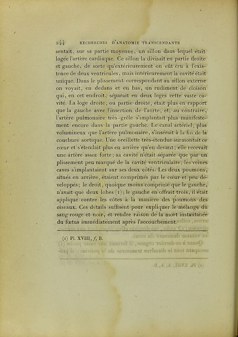 senta'it', sur sa partie moyenne, un sillon dans lequel etait logee I'artere cardiaque. Ce sillon la divisait en partie droite et gauche, de sorte qu'exte'rieuremerit on eut cru a I'exis- tence de deux ventricules, mais interieurement la cavite etait unique. Dans le plissement correspondant au sillon externe on voyait, en dedans et en bas, un rudiment de cloison qui, en cet endroit, separait en deux loges cette vaste ca- vite. La loge droite, ou partie'droite, etait plus en rapport que la gauche avec I'insertion de'l'aorte, et',' au- contraire, I'artere pulmonaire tres-grele s'iraplantait plus manifeste- meht encore dans la partie gauche. Le canal arteriel, plus volumineux que I'artere pulmonaire, s'inserait a la fin de la courbure aortique. Une oreillette tres-etendue surmontait ce cosur et s'etendait plus en arriere qu'en devant; elle recevait une artere assez forte; sa cavite n'etait separe'e que par 'un plissement peu marque de la cavite ventriculaire ; les veines caves s'implantaient sur ses deux cotes. Les deux poumons, situes en arriere, etaient comprimt^s par le coeulr et peu de- veloppes; le droit, quoique moins comprirrie que le gauche, n'avait que deux lobes (i); le gauche en offrait trois, il etait applique centre les cotes a la maniere des poutrions des oiseaux. Ces details suffisent pour expliquer le melange dii sang rouge et noir, et r'ehdre raison de la mort instantanee du foetus immediatement apres raceouchement. (x) PI. XVIII,/; B. ' ^^''^^ . iif,'i1 ml<>fnf;ib '5I innl tnfiqtiooo