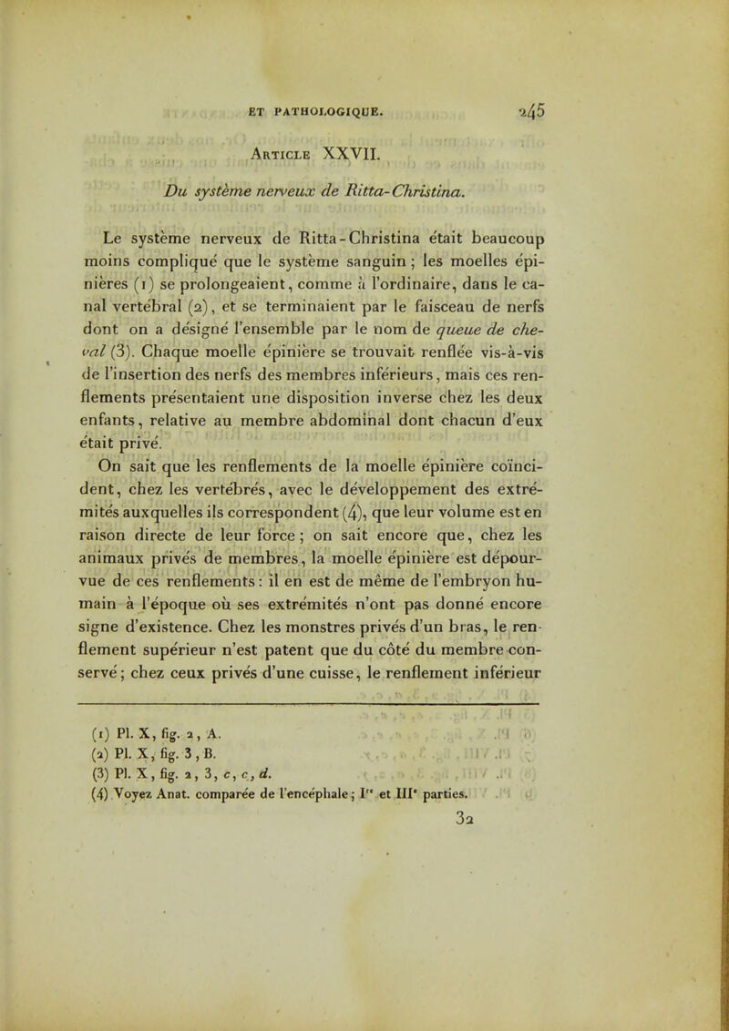 Article XXVII. Du systeme nerveux de Ritta-Christina. Le systeme nerveux de Ritta-Christina etait beaucoup moins complique que le systeme sanguin; les moelles epi- nieres (i) se prolongeaient, comme a I'ordinaire, dans le ca- nal vertebral (2), et se terminaient par le faisceau de nerfs dont on a de'signe I'ensemble par le nom de queue de che- val (3). Chaque moelle epiniere se trouvait renflee vis-a-vis de I'insertion des nerfs des merabres inferieurs, mais ces ren- flements pre'sentaient une disposition inverse chez les deux enfants, relative au membre abdominal dont chacun d'eux etait prive. On sait que les renflements de la moelle e'piniere coinci- dent, chez les verte'bres, avec le developpement des extre- mite's auxquelles ils correspondent (4), que leur volume est en raison directe de leur force; on sait encore que, chez les animaux prive's de membres , la moelle epiniere est depour- vue de ces renflements: il en est de meme de I'embryon hu- main a I'epoque ou ses extremites n'ont pas donne encore signe d'existence. Chez les monstres prives d'un bras, le ren- flement superieur n'est patent que du cote du membre con- serve; chez ceux prives d'une cuisse, le renflement inferieur ! ~rl (1) PI. X, fig. a, A. (2) P1. X, fig. 3,B. (3) P1. X,fig. a, 3,c,c,rf. (4) Voyez Anat. comparee de I'encephale; I et III' parties.'' ' .''1 U 32