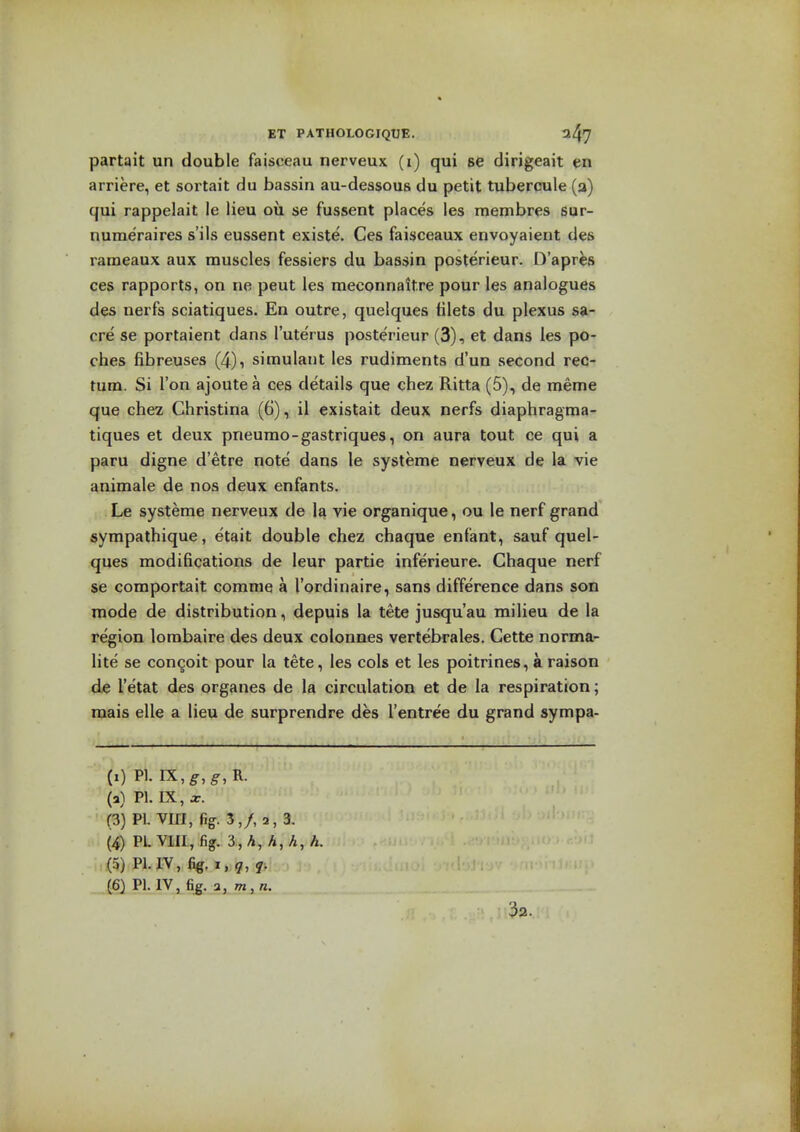 partait un double faisceau nerveux (i) qui se dirigeait en arriere, et sortait du bassin au-dessous du petit tubercule (a) qui rappelait le lieu ou se fussent places les membres sur- numeraires s'ils eussent existe. Ces faisceaux envoyaient des rameaux aux muscles fessiers du bassin posterieur. D'apres ces rapports, on ne peut les meconnaitre pour les analogues des nerfs sciatiques. En outre, quelques tilets du plexus sa- cre se portaient dans I'uterus posterieur (3), et dans les po- ches fibreuses (4), simulant les rudiments d'un second rec- tum. Si Ton ajoutea ces details que chez Ritta (5), de meme que chez Christina (6), il existait deux nerfs diaphragma- tiques et deux pneumo-gastriques, on aura tout ce qui a paru digne d'etre note dans le systeme nerveux de la vie animale de nos deux enfants. Le systeme nerveux de la vie organique, ou le nerf grand sympathique, etait double chez chaque enfant, sauf quel- ques modifications de leur partie inferieure. Chaque nerf se comportait comme a I'ordinaire, sans difference dans son mode de distribution, depuis la tete jusqu'au milieu de la region lombaire des deux colonnes vertebrales. Cette norma- lite se concoit pour la tete, les cols et les poitrines, a raison de I'etat des organes de la circulation et de la respiration; mais elle a lieu de surprendre des I'entree du grand sympa- (i) PI. IX,^,^,R. (a) PI. IX, X. (3) PI. VIII, %. 3,/, 2, 3. (4) PLVIIL, %. ■i,h,h,h,h. (5) Pl.IV,%,i,;^, ,>; {6) PI. IV, fig. a, 7n,n. 32.