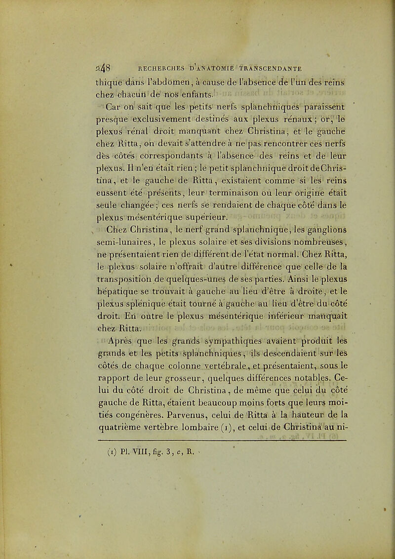 thique dans I'abdbmen, a cause de I'absence de I'un des reins cheZ' c^hacurl ■ de' nbS enfants. ■•Gar ofti sait que les petits' nerfs splanchniques paraissent presqtie iexclusivement destines aux plexus renaux; br, 'l6 plexus renal droit manquant chez Christina, et le gauche chez Ritta, on devait s'attendre a ne pas rencontrer ces nerfs des cotes correspondants a I'absence des reins et de leur plexus. II n'eri etait rifen; le petit splanchnique droit deChris- tina', et l'e gauche de Ritta, existaient comme si les'reins eussent ete presents, leur terminaison ou leur origine etait seule changee ;■ ces nerfs se rendaient de chaque cote dans le plexus me'senlerique supe'rieur. ■ , Chez Christina, le nerf grand splanchnique, les ganglions semi-lunaires, le plexus solaire et ses divisions nombreuses, nfe presentaient rien de different de I'e'tat normal. Chez Ritta, le -pleiius-. solaire n'offrait d'autre difference que cisUe de la transposition de quelques-unes de ses parties. Ainsi le plexus hepatique se trouvait a gauche au lieu d'etre a droite, et le plexus splenique etait tourne a gauche au lieu d'etre du cote droit. Eri outre le plexus mesenterique inferieur manquait chiez Ritta. • t'lApres; que les grands sympathiques avaient produit les grands et les petits splanchniqueS'^'^il's descendaierit sur les cotes de chaque colonne y.ertebrale , et presentaient, sous le rapport de leur grosseur, quelques differences notables. Ce- lui du cote droit de Christina, de meme que celui du cote gauche de Ritta, etaient beaucoup moins forts que leurs moi- ties congeneres. Parvenus, celui de Ritta; a la hauteur de la quatrierae vertebre lombaire (i), et celui-de Christina au ni-