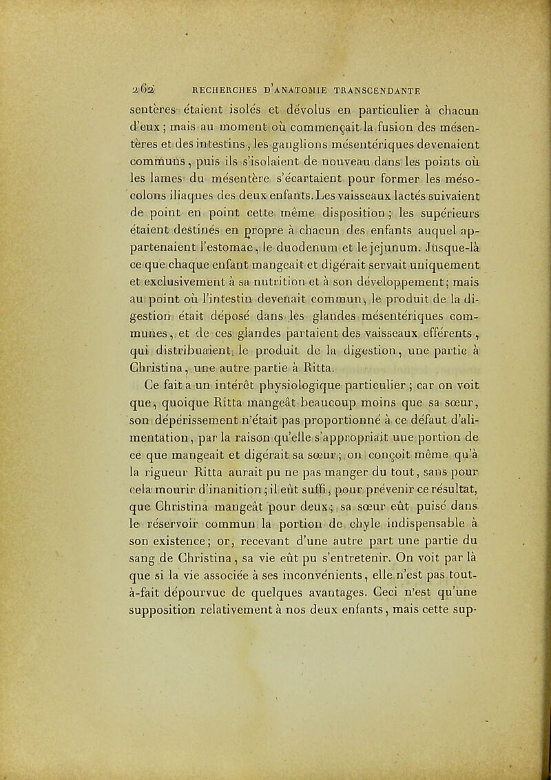 senteres' etaient isoles et devolus en particulier a chacun d!eux ; mais au momeatiou commen^ait la fusion des mesen- teres et des intestins, les ganglions meseuteriques devenaient communs, puis ils s'isolaient de nouveau dans les points ou les lames du mesentere s'ecartaient pour former les meso- colons iliaques des deux enfants.Les vaisseaux lactes suivaient de point en point cette merae disposition; les superieurs etaient destines en gropre a chacun des enfants auquel ap- partenaient restomac,Je duodenum et le jejunum. Jiisque-la ce que chaque enfant mangeait et digerait servait uniquement et exclusivement a sa nutrition et a son developpement; mais au, point oil I'intestin devenait comraun, le produit de la di- gestion etait depose' dans, les glandes mesenteriques com- munes ,jeit-de'ces; glandes partaient des vaisseaux efferents , qui distribuaient;^ le produit de la digestion, une partie a Christina, une autre partie a Ritta. Ce fait a un interet physiologique particuher ; car on voit que, quoique Ritta mangeat beaucoup moins que sa soeur, son deperissement n'etait pas proportionne a ce de'faut d'ali- mentation, par la raison quelle s'appropriait une portion de ce que mangeait et digerait sa soeuTi;;on :Concoit merae qu'a la rigueur Ritta aurait pu ne pas manger du tout, sans pour cela mourir d'inanition ; il eiit suffej pour, prevenir ce resultat, que Christina mangeat pour deux ; sa sceur cut puisc dans le reservoir commun la portion de chyle indispensable a son existence; or, recevant d'une autre jjart une partie du sang de Christina, sa vie eut pu s'entreteriir. On voit par la que si la vie associee a ses iuconvenients, elle.n'est pas tout- a-fait depourvue de quelques avantages. Geci n'est qu'une supposition relativement a nos deux enfants, mais cette sup-