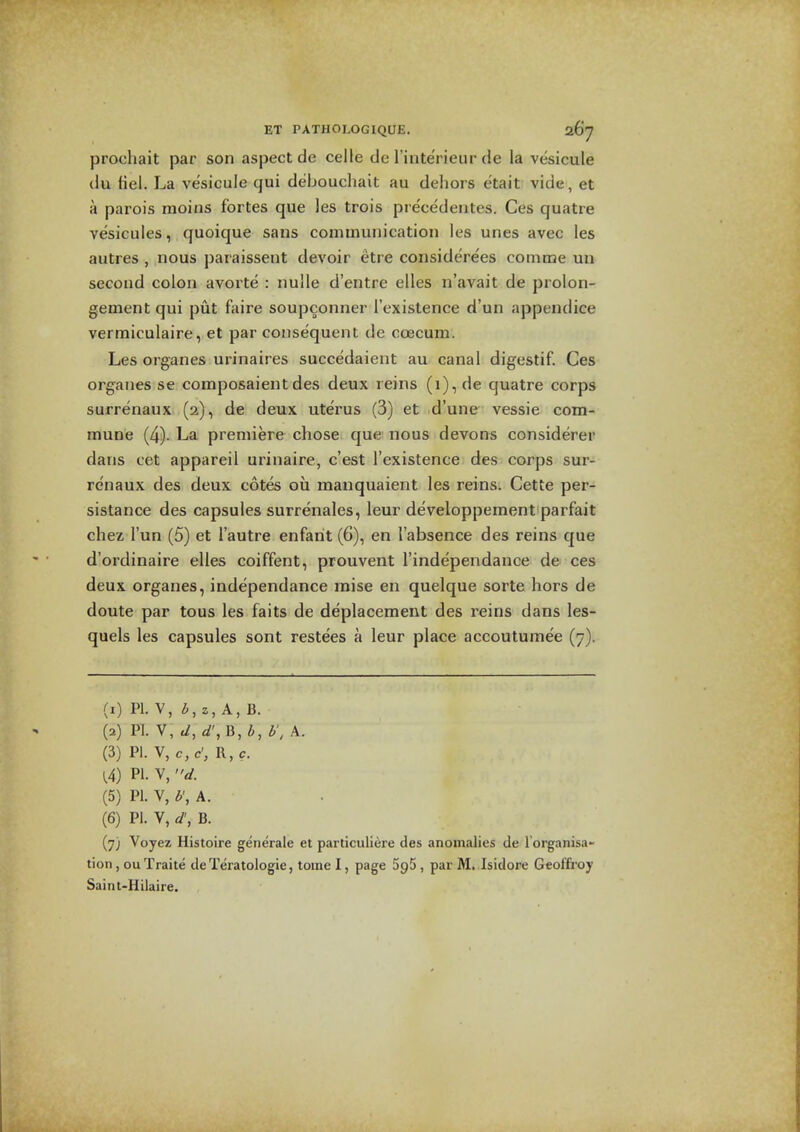 prochait par son aspect de celle de I'interieur de la vesicule (lu fiel. La vesicule qui debouchait au dehors etait vide, et a parois moins fortes que les trois pre'cedeiites. Ces quatre vesicules, quoique sans communication les ones avec les autres , nous paraissent devoir eti e considere'es comme un second colon avorte : nulle d'entre elles n'avait de prolon- gement qui put faire soupconner I'existence d'un appendice vermiculaire, et par consequent de coecum. Les organes urinaires succedaient au canal digestif. Ces organes se composaient des deux reins (i), de quatre corps surrenaux (2), de deux uterus (3) et d'une vessie com- mune (4). La premiere chose que nous devons considerer dans cet appareil urinaire, c'est I'existence des corps sur- renaux des deux cotes ou manquaient les reins. Cette per- sistance des capsules surrenales, leur developpement parfait chez I'un (5) et I'autre enfant (6), en I'absence des reins que d'ordinaire elles coiffent, prouvent I'independance de ces deux organes, independance raise en quelque sorte hors de doute par tous les faits de deplacement des reins dans les- quels les capsules sont restees a leur place accoutumee (7). (1) PI. V, i,2,A,B. (2) PI. V, d, B, i, h, A. (3) PI. V, c, c', R, c. PI. V, d. (5) PI. V, b\k. (6) PI. V, d\ B. (7) Voyez Histoire generale et particuliere des anomalies de I'organisa- tion, ou Traite de Teratologic, tome I, page SpS, par M. Isidore Geoffroy Saint-Hilaire.