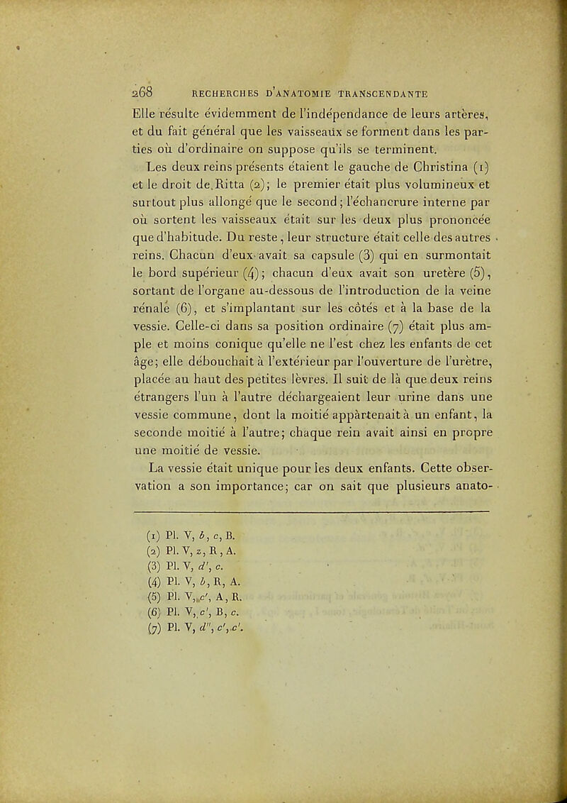 Elle resulte evidemment de rindependance de leurs arteres, et du fait general que les vaisseaiix se forment dans les par- ties oil d'ordinaire on suppose qui Is se terminent. Les deux reins presents e'taient le gauche de Christina (i) et le droit de.Ritta (2); le premier etait plus volumineux et surtout plus allonge' que le second ; I'echancrure interne par oil sortent les vaisseaux etait sur les deux plus prononcee que d'habitude. Du reste, leur structure etait celle des autres reins. Chacun d'euX' avait sa capsule (3) qui en surmontait le bord superieur (4); chacun d'eux avait son uretere(5), sortant de I'organe au-dessous de I'introduction de la veine re'nale (6), et s'implantant sur les cotes et a la base de la vessie. Gelle-ci dans sa position ordinaire (7) etait plus am- ple et moins conique qu'elle ne Test chez les enfants de cet age; elle debouchait a I'exterieur par I'ouverture de I'uretre, placee au haut des petites levres. II suit de la que deux reins e'trangers I'un a I'autre de'chargeaient leur urine dans une vessie commune, dont la moitie appartenait a un enfant, la seconde moitie a I'autre; chaque rein avait ainsi en propre une moitie de vessie. La vessie etait unique pour les deux enfants. Cette obser- vation a son importance; car on sait que plusieurs anato- (1) PI. V, i, c, B. (2) Pl.V, z,R,A. (3) PI. V, d\ c. (4) PI. V, ^R, A. (5) PI. V,.c', A,R. (6) PI. V,,c', B,c.