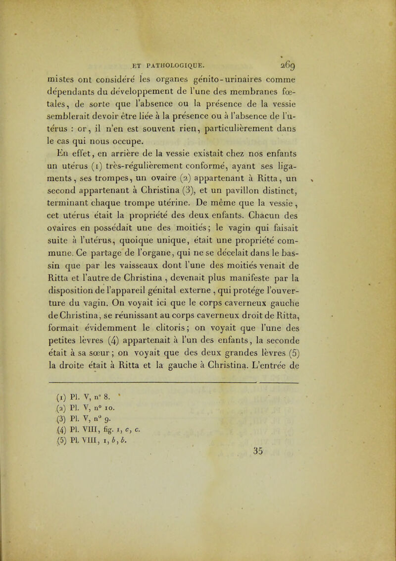 mistes ont considere les organes genito-urinaires comine dependants du developpement de I'une des membranes foe- tales, de sorte que I'absence ou la presence de la vessie semblerait devoir etre liee a la presence ou a I'absence de I'u- terus : or, il n'en est souvent rien, particulierement dans le cas qui nous occupe. En effet, en arriere de la vessie existait chez nos enfants un uterus (i) tres-re'gulierement conforme, ayant ses liga- ments, ses trompes, un ovaire (2) appartenant a Ritta, un second appartenant a Christina (3), et un pavilion distinct, terminant chaque trompe uterine. De meme que la vessie, cet uterus etait la propriete des deux enfants. Chacun des ovaires en possedait une des moities; le vagin qui faisait suite a I'uterus, quoique unique, etait une propriete com- mune. Ce partage de I'organe, qui ne se de'celait dans le bas- sin que par les vaisseaux dont I'une des moities venait de Ritta et I'autre de Christina , devenait plus manifeste par la disposition de I'appareil genital externe , qui protege I'ouver- ture du vagin. On voyait ici que le corps caverneux gauche de Christina, se reunissant au corps caverneux droit de Ritta, formait eviderament le clitoris; on voyait que I'une des petites levres (4) appartenait a I'un des enfants, la seconde etait a sa soeur; on voyait que des deux grandes levres (5) la droite etait a Ritta et la gauche a Christina. L'cntree de (1) PI. V, n° 8. * (2) PI. V, n 10. (3) PI. V, n'' 9. (4) PI. VIII, fig. I, c, c. (5) PI. YIII, i,b,l>. . 35