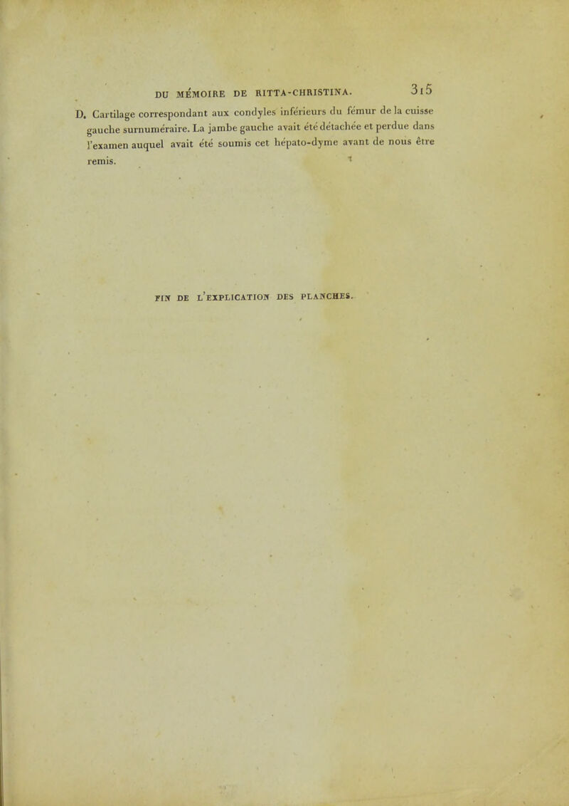 D. Cartilage correspondant aux condyles inferieurs du femur de la cuisse gauche surnumeraire. La jambe gauche avait etedelachee et perdue dans I'examen auquel avait ete soumis cet hepato-dyme avant de nous ^tre remis. rrir de t'EXPLicATioif des planches.