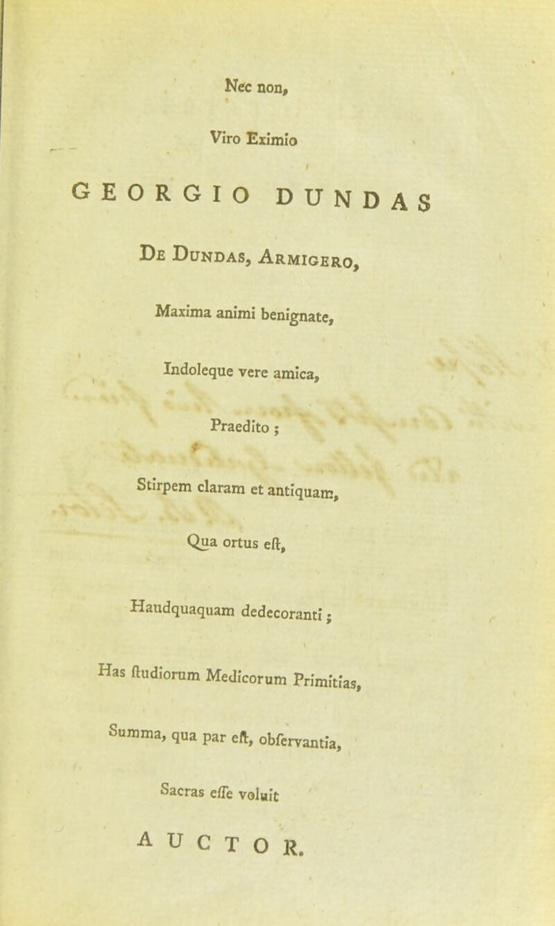 Nec non, Viro Eximio GEORGIO DUNDAS De Dundas, Armigero, Maxima animi benignate, Indoleque vere arnica, Praedito ; Stirpem claram et antiquam. Qua ortus eft, Haudquaquam dedecoranti; Has ftudlorum Medicorum Primitias, Summa, qua par eft, obfervantia, Sacras efle voluit A U C T O R.