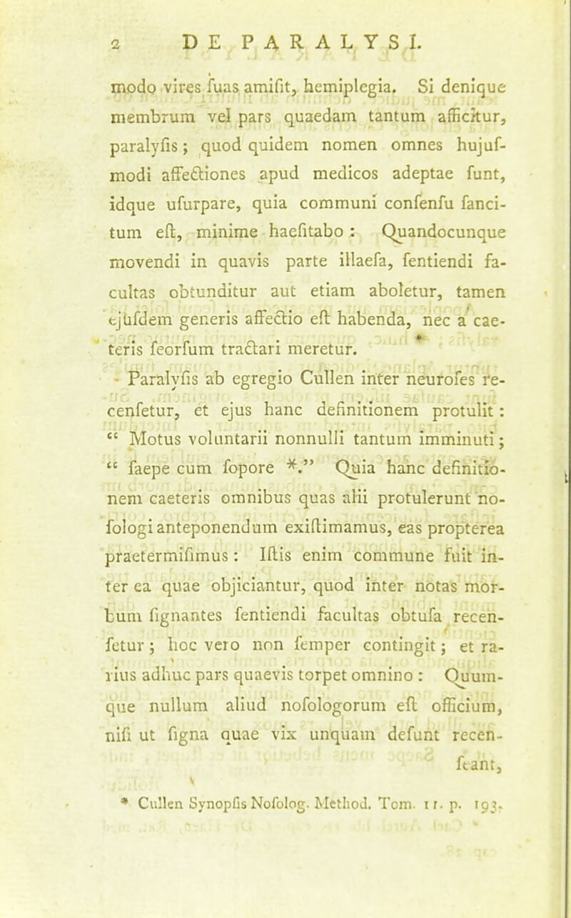 modo vires,fuas. amifit, hemiplegia. Si denique membrum vel pars quaedam tantum affickur, paralyfis; quod quidem nomen omnes hujuf- modi afFedtiones apud medicos adeptae funt, idque ufurpare, quia communi confenfu fanci- tum eft, minima haefitabo : Quandocunque movendi in quavis parte illaefa, fentiendi fa- cultas obtunditur aut etiam aboletur, tamen ejbfdem generis affedio eft habenda, liec /cae- tefis feorfum traftari meretur. - Paralyfis ab egregio CuUen inter neurofes're- cenfetur^^ &. ejus banc definitioneni protulit': Motus voluntarii nonnulli tantum imminuti;  faepe cum fopore Quia banc definitio- nem caeteris omnibus quas alii protulerunf no- fologianteponendum exiftimamus, eas propterea praetermifimus: Iftis enim commune fuit in- fer ea quae objiciantur, quod inter nbtas riiof. bum fignantes fentiendi facultas obtufa receh- fetur; hoc vero nnn femper contingit; et ra- lius adhuc pars quaevis torpet omnino : Quum- que nullum aliud nofologorum eft officium, nifi ut figna quae vix unquam defunt receh- ftant, * Cullen Synopfis Nofolog. Method. Tom. ir. p. 193.