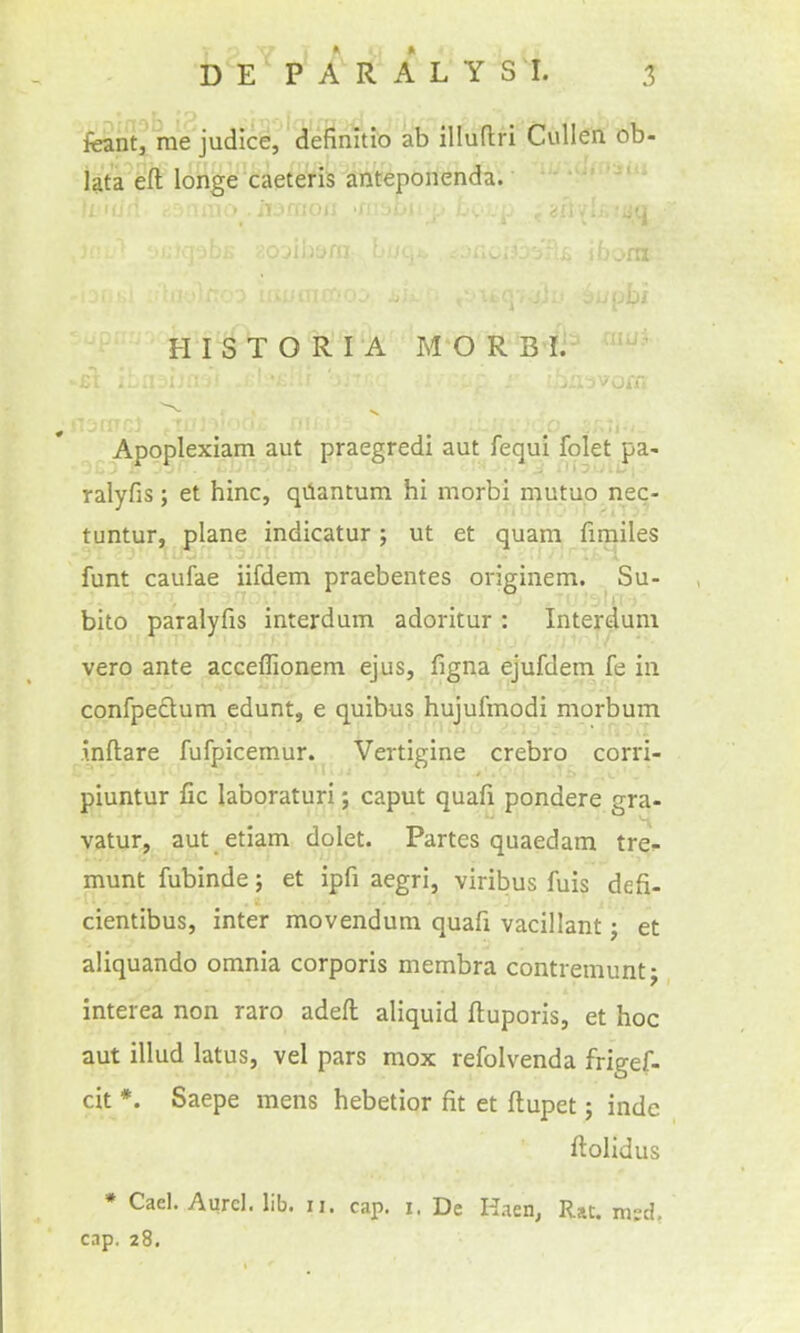 feant, me judice/d'efimtio ab illuflri Cullen ob- Uta eft longe caeteris anteponenda. HISTORI A M O RBI. Apoplexiam aut praegredi aut fequi folet pa- ralyfis; et hinc, qilantum hi morbi mutuo nec- tuntur, plane indicatur; ut et quam fimiles funt caufae iifdem praebentes originem. Su- bito paralyfis interdum adoritur: Internum vero ante acceflionem ejus, figna ejufdem fe in confpeclum edunt, e quibus hujufmodi morbum inftare fufpicemur. Vertigine crebro corri- piuntur fic laboraturi; caput quafi pondere gra- vatur, aut etiam dolet. Partes quaedam tre- munt fubinde; et ipfi aegri, viribus fuis defi- cientibus, inter movendum quafx vacillant j et aliquando omnia corporis membra contremuntj interea non raro adeft aliquid ftuporis, et hoc aut illud latus, vel pars mox refolvenda frigef- cit *. Saepe mens hebetior fit et ftupet; indc ftolidus * Gael. Aurcl. lib. ii. cap. i, De K.ien, Rat. xnsd, cap. 28,