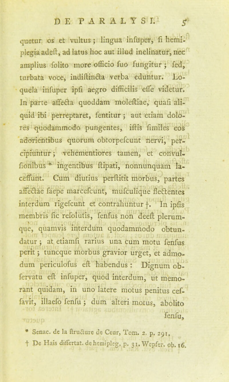 quetur os et vultus; lingua infuper, fi herrii-'^ plegia adeft, ad latus hoc aut illud inclinatur, liit'^ amplius folito more officio fuo fungitur ; fed, turbata voce, indiftincla verba eduntur. Iso-'^ quela infuper ipfi aegro difficilis efle videtun Jn parte aftefta quoddam moleftiae, quafi ali- quid ibi perreptaret, fentitur; aut etiam dolb-' res quodammodo pungentes, iftis fimiles eo's adorientibus quorum obtorpefcunt nervi, pe?-^ cipfuhtur; vebementiores tamen, et conviif-' fionibus * ingentibus ftipati, nonnunqttairi la- ceflurtt. Cum diutius perftitit morbus, partes affedae faepe marcefcunt, mufculique fleftentes ' interdura rigefcunt et contrahuritur |. In ipfis . membris fic refoliitis, fenfus non deed pleruni- que, quamvis ihterdum quodammodo obtun- . datur J at etiamfi rarius una cum motu fenfus perit J tuncque morbus gravior urget, et admo- dum periculofus eft habendus: Dignum ob- fervatu eft infuper, quod interdum, ut memo- rant quidam, in uno latere motus penitus cef-' favit, illaefo fenfu j dum alteri motus, abolito fenfu, • Senac. de la ftruiTture ue Ceur, Tom. 2. p. 291. t De Hais diflertat. dehcmipleg. p. ji.Wcpfcr. ob. 16.
