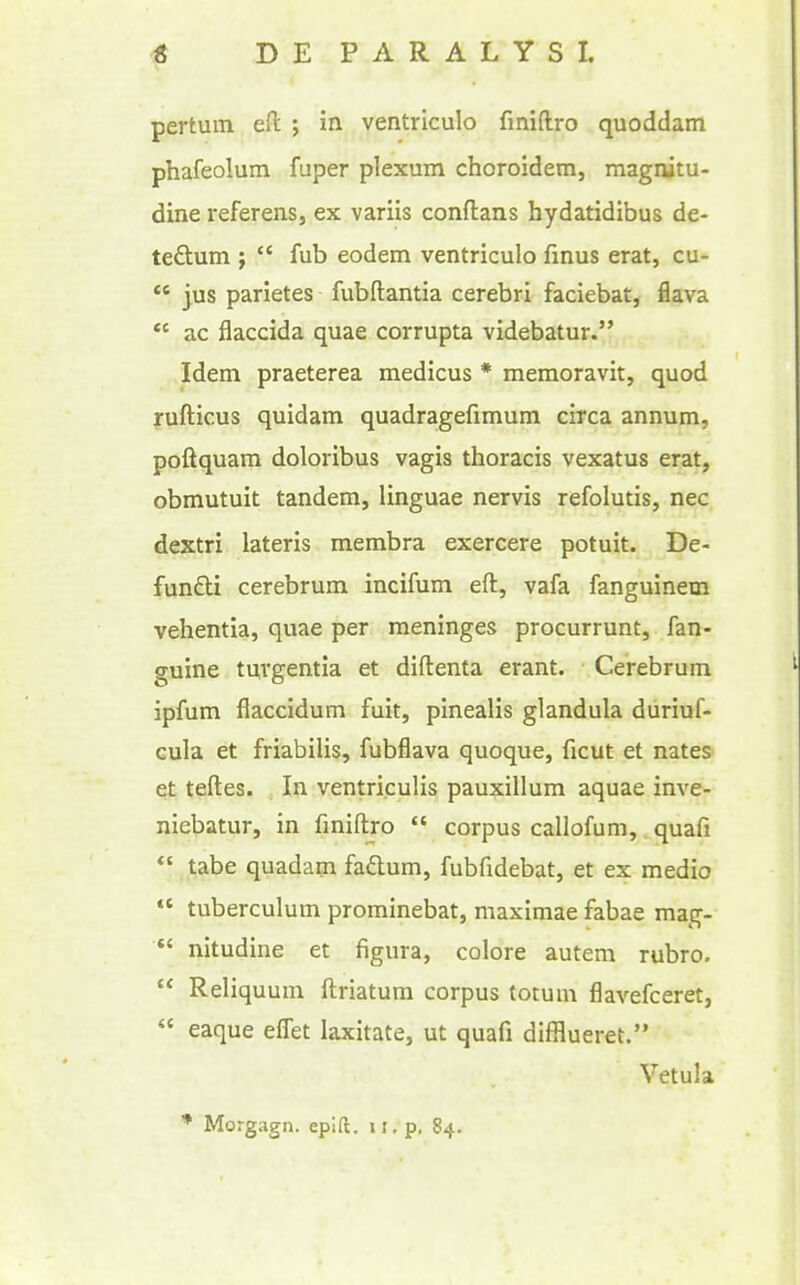 pertum eft ; in ventrlculo finiftro quoddam phafeolum fuper plexum choroidem, magnitu- dine referens, ex variis conftans hydatidibus de- tedlum ;  fub eodem ventriculo finus erat, cu-  jus parietes fubftantia cerebri faciebat, flava  ac flaccida quae corrupta videbatur. Idem praeterea medicus * memoravit, quod rufticus quidam quadragefimum circa annum, poftquam doloribus vagis thoracis vexatus erat, obmutuit tandem, linguae nervis refolutis, nec dextri lateris membra exercere potuit. De- funflii cerebrum incifum eft, vafa fanguinem vehentia, quae per meninges procurrunt, fan- guine tuvgentia et diftenta erant. Cerebrum ipfum flaccidum fuit, pinealis glandula duriuf- cula et friabilis, fubflava quoque, ficut et nates et teftes. , In ventriculis pauxillum aquae inve- niebatur, in fmiftro  corpus callofum, quafi  tabe quadam faftum, fubfidebat, et ex medio  tuberculum prominebat, maximae fabae mag- *' nitudine et figura, colore autem rubro.  Reliquum ftriatum corpus totum flavefceret,  eaque effet laxitate, ut quafi difflueret. Vetula