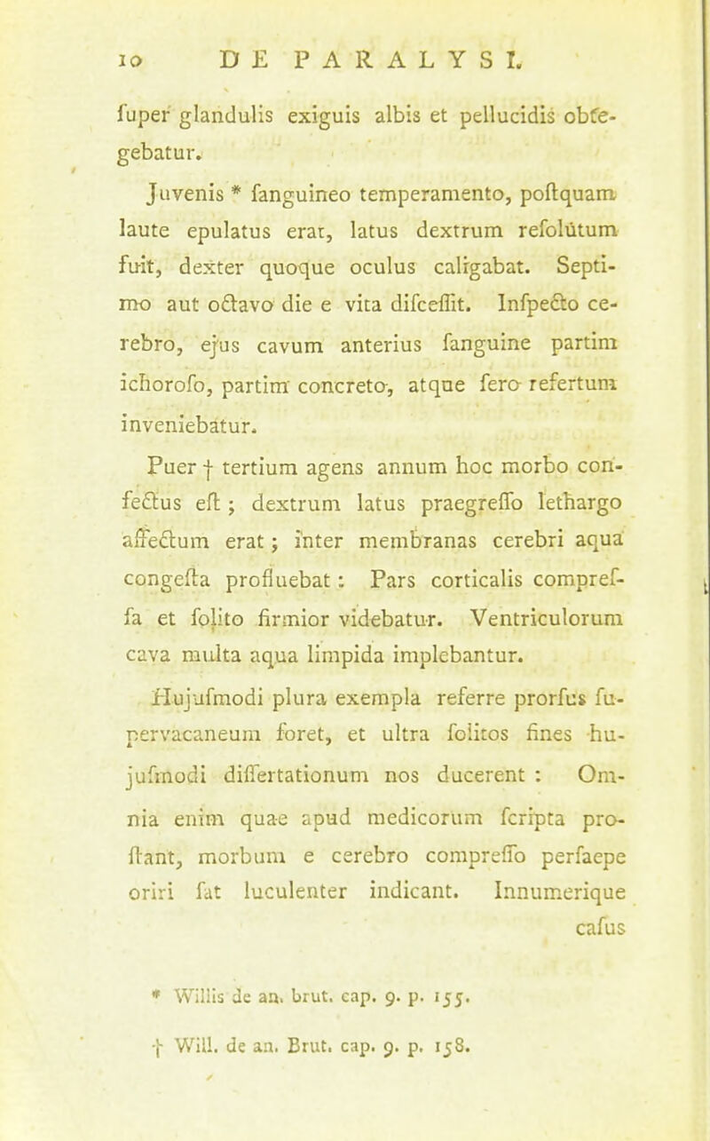 fuper glandulis exiguis albis et pellucidis obfe- gebatur. Juvenis * fanguineo temperamento, poftquani laute epulatus erat, latus dextrum refoliitum fuit, dexter quoque oculus calrgabat. Septi- mo aut oftavo die e vita difceffit. Infpedto ce- rebro, ejus cavum anterius fanguine partim iciiorofo, partim' concreto-, atqae fero- refertuni inveniebatur. Puer -j- tertium agens annum hoc morbo cori- feflius efl:; dextrum latus praegreffo lethargo affeftum erat; inter membranas cerebri aqua congefta profluebat: Pars corticalis compref- fa et folito firmior videbatur. Ventriculorum cava multa aqua limpida implebantur. Hujufmodi plura exempla referre prorfus fu- pervacaneum foret, et ultra folitos fines hu- jufmodi diflertationum nos ducerent : Om- nia enim quae apud raedicorum fcrrpta pro- ftant, morbum e cerebro comprefTo perfaepe oriri fat luculenter indicant. Innumerique cafus • Willis de aa. brut. cap. 9. p. 155. •j- Will, de an. Brut. cap. 9. p. 158.