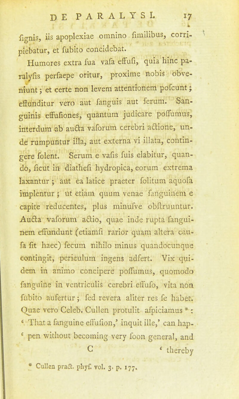 * fignis, iis apoplexiae omnino fimilibus, corri- piebatur, et fubito concidebat. Humores extra fua vafa efFufi, quia hinc pa- ral^fis perfaepe oritur, proxime nobis obve- niunt; et certe non levem attentionem pofcunt; effunditur vero aut fanguis aut ferum. San- guinis effufiones, quantum judicare poffumus, interdum ab aufta vaforum cerebri adione, un- de! rumpuntur ilia, aut externa vi illata, contin- gere folent. Serum e vafis fuis elabitur, quan- do, ficut iii diathefi hydropica, eorum extrema laxantur ; aUt ea latice praeter folitum aquofa implentur ; ut etiam quum venae fanguinem e capite reducentes, plus minufve obllruuntur. Aufla vaforum aftio, quae inde rupta fangui- nem elFundunt (etiamfi rarior quam altera cau- fa fit haec) fecum nihilo minus quandocunque contingit, periculum ingens adfert. Vix qui- dem in animo concipere po{rumus, quomodo fanguine in ventriculis cerebri effufo, vita non fubito aufertur; fed revera aliter res fe habet. Quae vero Celeb. Cullen protulit afpiciamus * : ' That a fanguine effufion,' inquit ille,' can hap- ' pen without becoming very foon general, and C * thereby