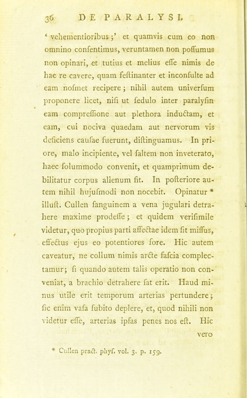 ' vehementioribus j* et quamvis cum eo non omnino confentimus, veruntamen non poflumus non opinari, et tutius et melius effe nimis de hac re cavere, quam feftinanter et inconfulte ad earn nofmet recipere; nihil autem univerfum proponere licet, nifi ut fedulo inter paralyfm earn compreffione aut plethora induftam, et earn, cui nociva quaedam aut nervorum vis deficiens caufae fuerunt, diftinguamus. In pri- ore, malo incipiente, vel faltem non inveterate, haec folummodo convenit, et quamprimum de- bilitatur corpus alienum fit. In pofteriore au- tem nihil hujufmodi non nocebit. Opinatur • illuft. CuUen fanguinem a vena jugulari detra- here maxima prodefle j et quidem verifimile videtur, quo propius parti afFedtae idem fit miflus, elFedtus ejus eo potentiores fore. Hie autem caveatur, ne collum nimis arfte fafcia complec- tamur; fi quando autem talis operatio non con- veniat, a brachio detrahere fat erit. Haud mi- nus mile erit temporum arterias pertunderej fic enim vafa fubito deplere, et, quod nihili non videtur efie, arterias ipfas penes nos eft. Hie vero