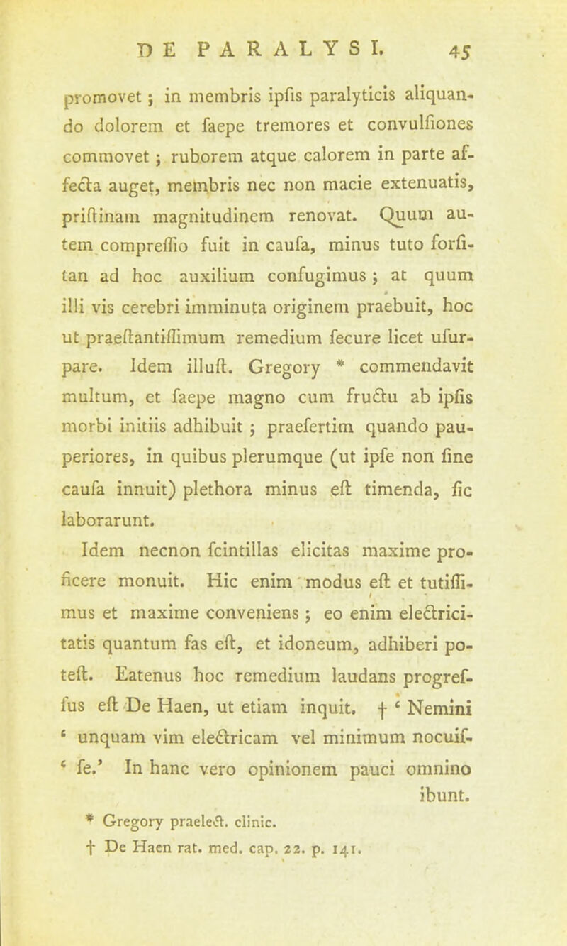 promovet; in inembris ipfis paralyticis aliquan- do dolorem et faepe tremores et convulfiones commovet j rub.orern atque calorem in parte af- fecla auget, metnbris nec non macie extenuatis, priftinam magnitudinem renovat. Quum au- tem compreffio fuit in caufa, minus tuto forfi- tan ad hoc auxilium confugimus; at quum illi vis cerebri imminuta originem praebuit, hoc ut praeftantifTunum remedium fecure licet ufur- pare. Idem illuft. Gregory * commendavit multum, et faepe magno cum fruftu ab ipfis morbi initiis adhibuit ; praefertim quando pau- periores, in quibus plerumque (ut ipfe non fine caufa innuit) plethora minus eft timenda, fic laborarunt. Idem necnon fcintillas elicitas maxime pro- ncere monuit. Hie enim modus eft et tutiffi- mus et maxime conveniens j eo enim eleftrici- tatis quantum fas eft, et idoneum, adhiberi po- teft. Eatenus hoc remedium laudans progref- fus eft De Haen, ut etiam inquit. f ' Nemini * unquam vim eledricam vel minimum nocuif- * fe.' In banc vero opinionem pauci omnino ibunt. * Gregory praele<5l. clinic. t De Haen rat. med. cap, 22. p, 141.