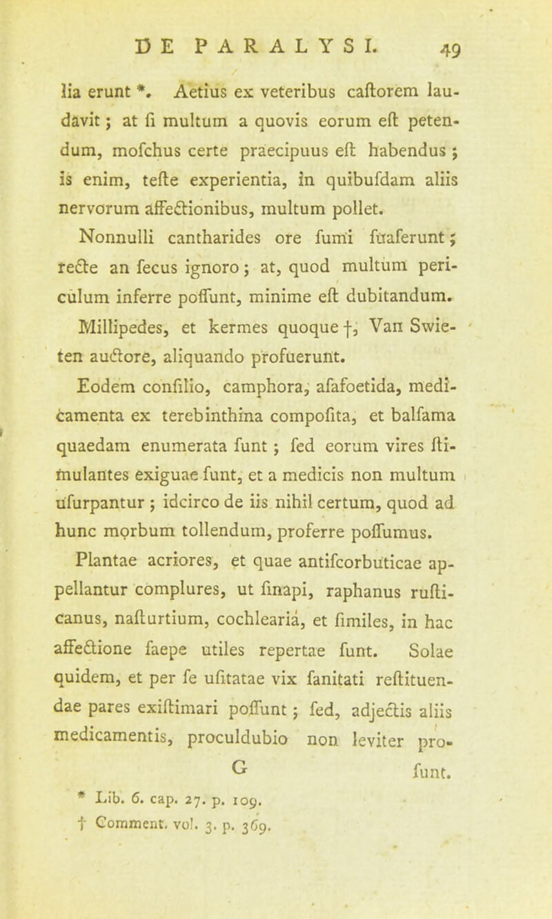 lia erunt *. Aetius ex veteribus caftorem lau- davit; at fi multum a quovis eorum eft peten- dum, mofchus certe praecipuus eft habendus ; is enim, tefte experientia, in quibufdam aliis nervorum afFeftionibus, multum pollet. Nonnulli cantharides ore fum:i fttaferunt; re£te an fecus ignoro; at, quod multum peri- culum inferre poflunt, minime eft dubitandum. Millipedes, et kermes quoque f, Van Swie- ten audlore, aliquando profuerunt. Eodem confilio, camphora, afafoetida, medi- camenta ex terebinthina compofita, et balfama quaedam enumerata funt; fed eorum vires fti- ftaulantes exiguae funt, et a medicis non multum ufurpantur ; idcirco de iis nihil certura, quod ad hunc morbum tollendum, proferre poffumus. Plantae acriores, et quae antifcorbuticae ap- pellantur complures, ut fmapi, raphanus rufti- canus, nafturtium, cochlearia, et fimiles, in hac affedlione faepe utiles repertae funt. Solae quidem, et per fe ufitatae vix fanitati reftituen- dae pares exiftimari pofTunt; fed, adjeclis aliis medicamentis, proculdubio non leviter pro- G- funt. * Lib. 6. cap. 27. p. 109. t Gomment, vol. 3. p. 3^9.