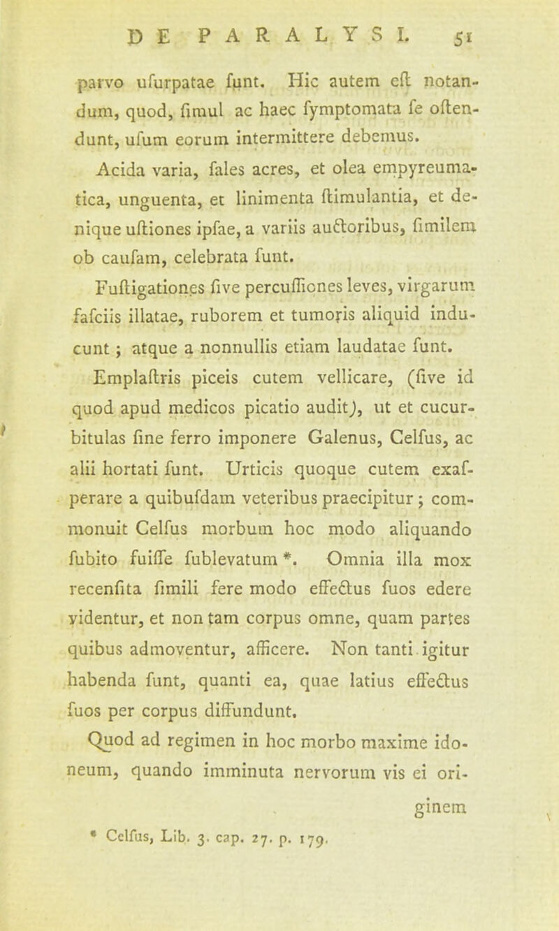 paivo ufurpatae ffint. Hie autem eft notan- dum, quod, firaul ac haec fymptomata fe often- dunt, ufum eorum intermittere debemus. Acida varia, fales acres, et olea empyreuma- tica, unguenta, et linimenta ftimulantia, et de- nique uftiones ipfae, a variis auftoribus, fimileni ob caufam, celebrata funt. Fuftigationes five percufliones leves, virgarutn fafciis illatae, ruborem et tumoris aliquid indu- cunt; atque a nonnullis etiam laudatae funt. Emplaftris piceis cutem vellicare, (five id quod apud medicos picatio audit), ut et cucur- bitulas fine ferro imponere Galenus, Celfus, ac alii hortati funt. Urticis quoque cutem exaf- perare a quibufdam veteribus praecipitur; com- monuit Celfus morbum hoc modo aliquando fubito fuiffe fublevatum *. Omnia ilia mox recenfita fimili fere modo efFe£lus fuos edere videntur, et non tarn corpus omne, quam partes quibus admoventur, afficcre. Non tanti igitur habenda funt, quanti ea, quae latius efleftus fuos per corpus diffundunt. Quod ad regimen in hoc morbo maxime ido- neum, quando imminuta nervorum vis ei ori- ginein • Celfus, Lib. 3. cap. 27. p. 179.