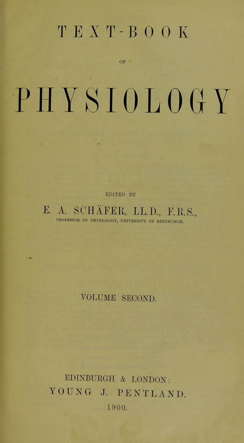 OP HYSIOLOG EDITED BY E. A. SCHAFER, LL.D., F.E.S., PROFESSOR OF PHYSIOLOGY, UNIVERSITY OF EDINBURGH. VOLUME SECOND. EDINBURGH & LONDON: YOUNG J. PENTLAND. 1900.