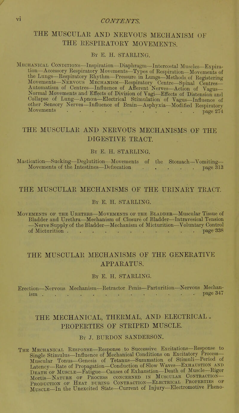 THE MUSCULAli AND NEEVOUS MECHANISM OF THE EESPIEATOKY MOVEMENTS. By E. H. starling. Mkchanical Conditions—Inspiration—Diapliragm—Inlerco.stal Muscles-Expira- tion—Accessory Respiratory Movements—Types of Respiration—Movements of the Lungs—Respiratory Rhytlim—Pressure in Lungs—Methods of Registering Movements—Nervous Mechanism—Respiratory Centre—Spinal Centres- Automatism of Centres—Influence of Afferent Nerves—Action of Vagus Normal Movements and Effects of Division of Vagi—Effects of Distension and Collapse of Lung—Apnoea—Electrical Stimulation of Vagus—Influence of other Sensory Nerves—Influence of Brain—Asphyxia—Modified Respiratory Movements page 274 THE MUSCULAE AND NEEVOUS MECHANISMS OF THE DIGESTIVE TEACT. By E. H. starling. Mastication—Sucking—Deglutition—Movements of the Stomach—Vomiting— Movements of the Intestines—Defascation page 313 THE MUSCULAE MECHANISMS OF THE UEINAEY TEACT By E. H. STARLING. Movements of the Uretehs—Movements of the Bladder—Muscular Tissue of Bladder and Urethra—Mechanism of Closure of Bladder—Intravesical Tension —Nerve Supply of the Bladder—Mechanism of Micturition—Voluntary Control of Micturition page 338 THE MUSCULAE MECHANISMS OF THE GENEEATIVE APPAEATUS. By E. H. STARLING. Erection—Nervous Mechanism—Retractor Penis—Parturition—Nervous Mechan- ism page 347 THE MECHANICAL, THEEMAL, AND ELECTEICAL . PEOPEETIES OF STEIPED MUSCLE. By J. BURDON SANDERSON. The Mechanical Response—Response to Successive Excitations—Response to Single Stimulus—Influence of Mechanical Conditions on Excitatory Process- Muscular Tonus—Genesis of Tetanus—Summation of Stimuli—Period of Latency—Rate of Propagation—Conduction of Slow Waves—Exhaustion and Death op Muscle—Fatigue—Causes of Exhaustion—Death of Muscle—Rigor Mortis—Nature of Process concerned in Muscular Contraction- Production OF Heat during Contraction—Electrical Properties of Muscle—In the Unexcited State—Current of Injury—Electromotive Pheno-