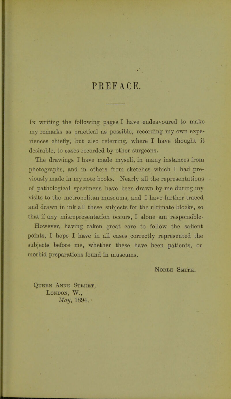 PREFACE. In writing the following pages I have endeavoured to make my remarks as practical as possible, recording my own expe- riences chiefly, but also referring, where I have thought it desirable, to cases recorded by other surgeons. The drawings I have made myself, in many instances from photographs, and in others from sketches which I had pre- viously made in my note books. Nearly all the representations of pathological specimens have been drawn by me during my visits to the metropolitan museums, and I have further traced and drawn in ink all these subjects for the ultimate blocks, so that if any misrepresentation occurs, I alone am responsible- However, having taken great care to follow the salient points, I hope I have in all cases correctly represented the subjects before me, whether these have been patients, or morbid preparations found in museums. Noble Smith. Queen Anne Stkeet, London, W., May, 1894.
