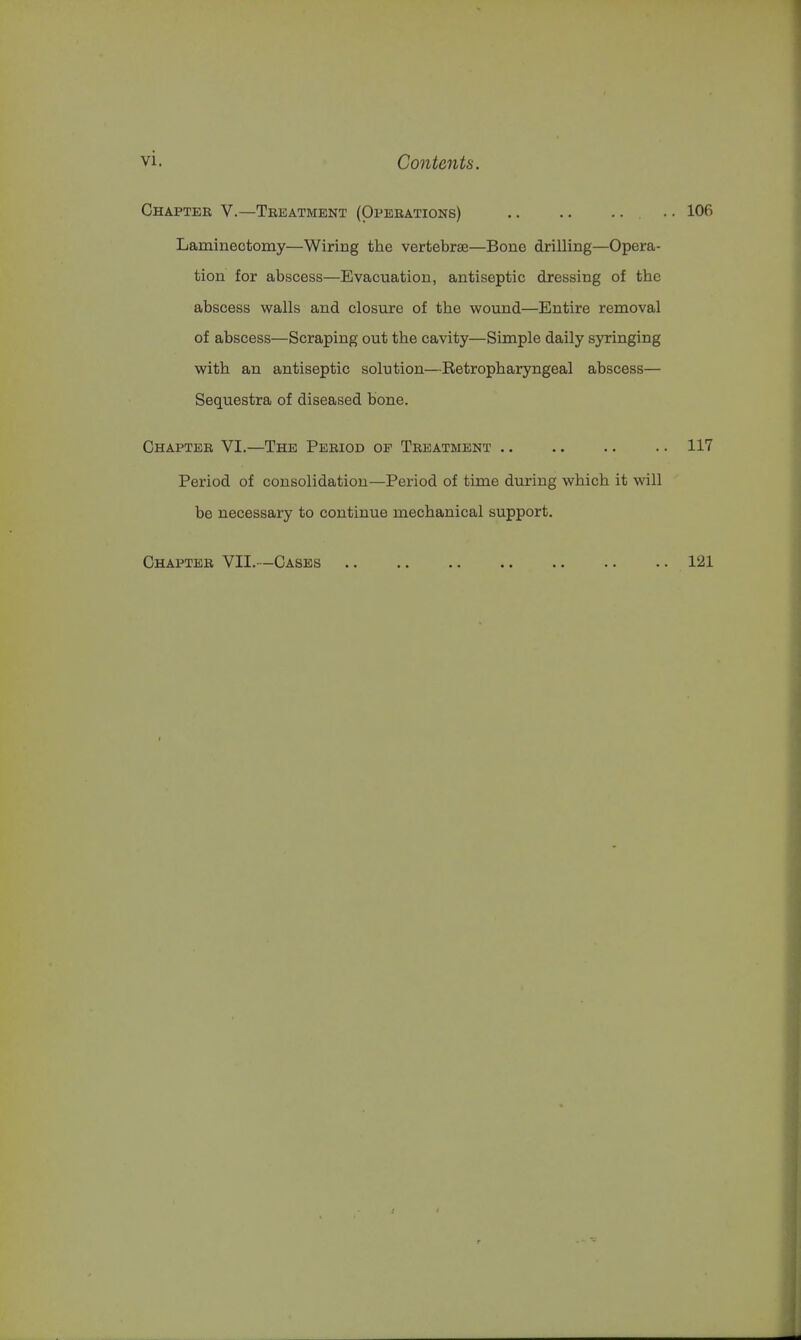 Chapter V.—Treatment (Operations) .. .. .. • • 106 Laminectomy—Wiring the vertebrae—Bone drilling—Opera- tion for abscess—Evacuation, antiseptic dressing of the abscess walls and closure of the wound—Entire removal of abscess—Scraping out the cavity—Simple daily syringing with an antiseptic solution—Eetropharyngeal abscess— Sequestra of diseased bone. Chapter VI.—The Period op Treatment 117 Period of consolidation—Period of time during which it will be necessary to continue mechanical support. Chapter VII.—Cases 121