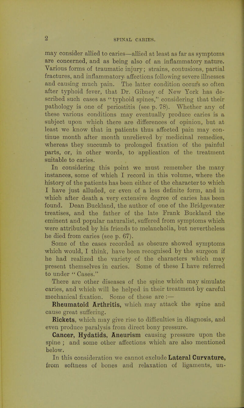 may consider allied to caries—allied at least as far as symptoms are concerned, and as being also of an inflammatory nature. Various forms of traumatic injury; strains, contusions, partial fractures, and inflammatory affections following severe illnesses and causing much pain. The latter condition occurs so often after typhoid fever, that Dr. Gibney of New York has de- scribed such cases as typhoid spines, considering that their pathology is one of periostitis (see p. 78). Whether any of these various conditions may eventually produce caries is a subject upon which there are differences of opinion, but at least we know that in patients thus affected pain may con- tinue month after month unrelieved by medicinal remedies, whereas they succumb to prolonged fixation of the painful parts, or, in other words, to application of the treatment suitable to caries. In considering this point we must remember the many instances, some of which I record in this volume, where the history of the patients has been either of the character to which I have just alluded, or even of a less definite form, and in which after death a very extensive degree of caries has been found. Dean Buckland, the author of one of the Bridge water treatises, and the father of the late Frank Buckland the eminent and popular naturalist, suffered from symptoms which were attributed by his friends to melancholia, but nevertheless he died from caries (see p. 67). Some of the cases recorded as obscure showed symptoms which would, I think, have been recognised by the surgeon if he had realized the variety of the characters which may present themselves in caries. Some of these I have referred to under  Cases. There are other diseases of the spine which may simulate caries, and which will be helped in their treatment by careful mechanical fixation. Some of these are :— Rheumatoid Arthritis, which may attack the spine and cause great suffering. Rickets, which may give rise to difficulties in diagnosis, and even produce paralysis from direct bony pressure. Cancer, Hydatids, Aneurism causing pressure upon the spine ; and some other affections which are also mentioned below. In this consideration we cannot exclude Lateral Curvature, from softness of bones and relaxation of ligaments, un-