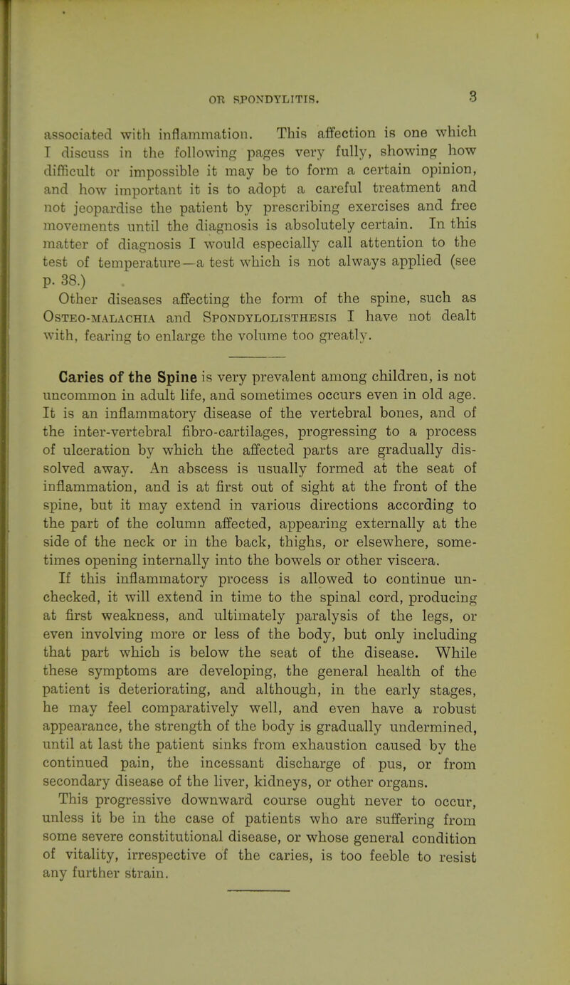 8 associated with inflammation. This affection is one which I discuss in the following pages very fully, showing how difficult or impossible it may be to form a certain opinion, and how important it is to adopt a careful treatment and not jeopardise the patient by prescribing exercises and free movements until the diagnosis is absolutely certain. In this matter of diagnosis I would especially call attention to the test of temperature—a test which is not always applied (see p. 38.) Other diseases affecting the form of the spine, such as Osteo-malachia and Spondylolisthesis I have not dealt with, fearing to enlarge the volume too greatly. Caries of the Spine is very prevalent among children, is not uncommon in adult life, and sometimes occurs even in old age. It is an inflammatory disease of the vertebral bones, and of the inter-vertebral fibro-cartilages, progressing to a process of ulceration by which the affected parts are gradually dis- solved away. An abscess is usually formed at the seat of inflammation, and is at first out of sight at the front of the spine, but it may extend in various directions according to the part of the column affected, appearing externally at the side of the neck or in the back, thighs, or elsewhere, some- times opening internally into the bowels or other viscera. If this inflammatory process is allowed to continue un- checked, it will extend in time to the spinal cord, producing at first weakness, and ultimately paralysis of the legs, or even involving more or less of the body, but only including that part which is below the seat of the disease. While these symptoms are developing, the general health of the patient is deteriorating, and although, in the early stages, he may feel comparatively well, and even have a robust appearance, the strength of the body is gradually undermined, until at last the patient sinks from exhaustion caused by the continued pain, the incessant discharge of pus, or from secondary disease of the liver, kidneys, or other organs. This progressive downward course ought never to occur, unless it be in the case of patients who are suffering from some severe constitutional disease, or whose general condition of vitality, irrespective of the caries, is too feeble to resist any further strain.