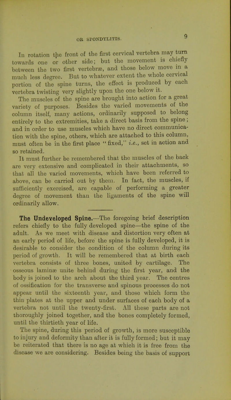 In rotation the front of the first cervical vertebra may turn towards one or other side; but the movement is chiefly between the two first vertebrae, and those below move in a much less degree. But to whatever extent the whole cervical portion of the spine turns, the effect is produced by each vertebra twisting very slightly upon the one below it. The muscles of the spine are brought into action for a great variety of purposes. Besides the varied movements of the column itself, many actions, ordinarily supposed to belong entirely to the extremities, take a direct basis from the spine; and in order to use muscles which have no direct communica- tion with the spine, others, which are attached to this column, must often be in the first place  fixed, i.e., set in action and so retained. It must further be remembered that the muscles of the back are very extensive and complicated in their attachments, so that all the varied movements, which have been referred to above, can be carried out by them. In fact, the muscles, if sufficiently exercised, are capable of performing a greater degree of movement than the ligaments of the spine will ordinarily allow. The Undeveloped Spine—The foregoing brief description refers chiefly to the fully developed spine—the spine of the adult. As we meet with disease and distortion very often at an early period of life, before the spine is fully developed, it is desirable to consider the condition of the column during its period of growth. It will be remembered that at birth each vertebra consists of three bones, united by cartilage. The osseous laminae unite behind during the first year, and the body is joined to the arch about the third year. The centres of ossification for the transverse and spinous processes do not appear until the sixteenth year, and those which form the thin plates at the upper and under surfaces of each body of a vertebra not until the twenty-first. All these parts are not thoroughly joined together, and the bones completely formed, until the thirtieth year of life. The spine, during this period of growth, is more susceptible to injury and deformity than after it is fully formed; but it may be reiterated that there is no age at which it is free from the disease we are considering. Besides being the basis of support