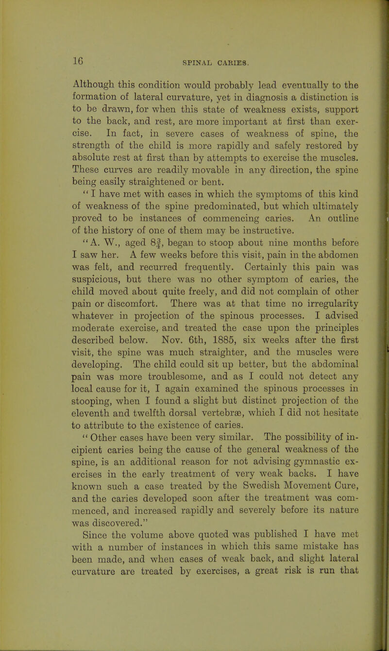 Although this condition would probably lead eventually to the formation of lateral curvature, yet in diagnosis a distinction is to be drawn, for when this state of weakness exists, support to the back, and rest, are more important at first than exer- cise. In fact, in severe cases of weakness of spine, the strength of the child is more rapidly and safely restored by absolute rest at first than by attempts to exercise the muscles. These curves are readily movable in any direction, the spine being easily straightened or bent.  I have met with cases in which the symptoms of this kind of weakness of the spine predominated, but which ultimately proved to be instances of commencing caries. An outline of the history of one of them may be instructive. A. W., aged 8|, began to stoop about nine months before I saw her. A few weeks before this visit, pain in the abdomen was felt, and recurred frequently. Certainly this pain was suspicious, but there was no other symptom of caries, the child moved about quite freely, and did not complain of other pain or discomfort. There was at that time no irregularity whatever in projection of the spinous processes. I advised moderate exercise, and treated the case upon the principles described below. Nov. 6th, 1885, six weeks after the first visit, the spine was much straighter, and the muscles were developing. The child could sit up better, but the abdominal pain was more troublesome, and as I could not detect any local cause for it, I again examined the spinous processes in stooping, when I found a slight but distinct projection of the eleventh and twelfth dorsal vertebrae, which I did not hesitate to attribute to the existence of caries.  Other cases have been very similar. The possibility of in- cipient caries being the cause of the general weakness of the spine, is an additional reason for not advising gymnastic ex- ercises in the early treatment of very weak backs. I have known such a case treated by the Swedish Movement Cure, and the caries developed soon after the treatment was com- menced, and increased rapidly and severely before its nature was discovered. Since the volume above quoted was published I have met with a number of instances in which this same mistake has been made, and when cases of weak back, and slight lateral curvature are treated by exercises, a great risk is run that