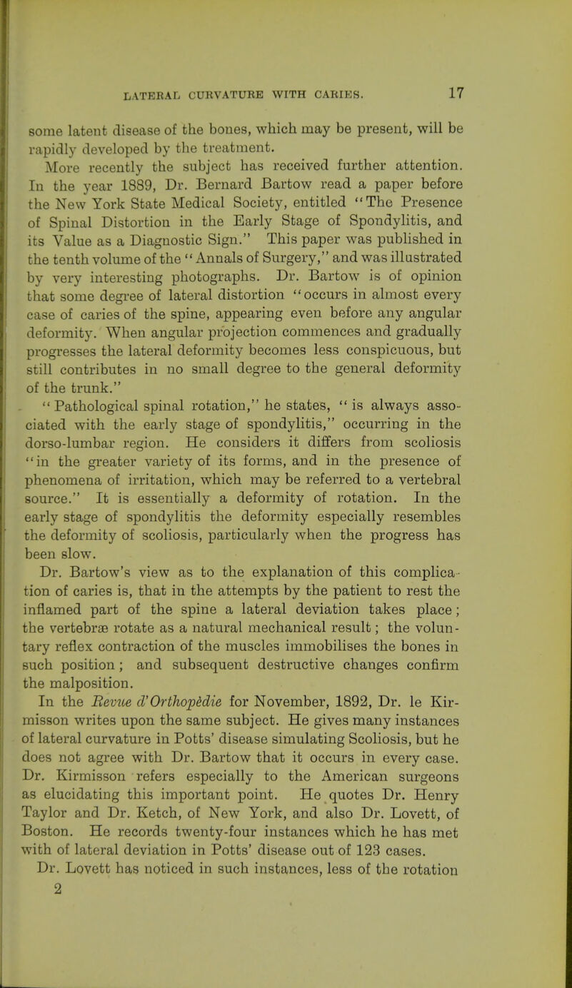 some latent disease of the bones, which may be present, will be rapidly developed by the treatment. More recently the subject has received further attention. In the year 1889, Dr. Bernard Bartow read a paper before the New York State Medical Society, entitled The Presence of Spinal Distortion in the Early Stage of Spondylitis, and its Value as a Diagnostic Sign. This paper was published in the tenth volume of the  Annals of Surgery, and was illustrated by very interesting photographs. Dr. Bartow is of opinion that some degree of lateral distortion occurs in almost every case of caries of the spine, appearing even before any angular deformity. When angular projection commences and gradually progresses the lateral deformity becomes less conspicuous, but still contributes in no small degree to the general deformity of the trunk.  Pathological spinal rotation, he states, is always asso- ciated with the early stage of spondylitis, occurring in the dorso-lumbar region. He considers it differs from scoliosis in the greater variety of its forms, and in the presence of phenomena of irritation, which may be referred to a vertebral source. It is essentially a deformity of rotation. In the early stage of spondylitis the deformity especially resembles the deformity of scoliosis, particularly when the progress has been slow. Dr. Bartow's view as to the explanation of this complica- tion of caries is, that in the attempts by the patient to rest the inflamed part of the spine a lateral deviation takes place; the vertebrae rotate as a natural mechanical result; the volun- tary reflex contraction of the muscles immobilises the bones in such position; and subsequent destructive changes confirm the malposition. In the Bevue cVOrthopddie for November, 1892, Dr. le Kir- misson writes upon the same subject. He gives many instances of lateral curvature in Potts' disease simulating Scoliosis, but he does not agree with Dr. Bartow that it occurs in every case. Dr. Kirmisson refers especially to the American surgeons as elucidating this important point. He quotes Dr. Henry Taylor and Dr. Ketch, of New York, and also Dr. Lovett, of Boston. He records twenty-four instances which he has met with of lateral deviation in Potts' disease out of 123 cases. Dr. Lovett has noticed in such instances, less of the rotation 2