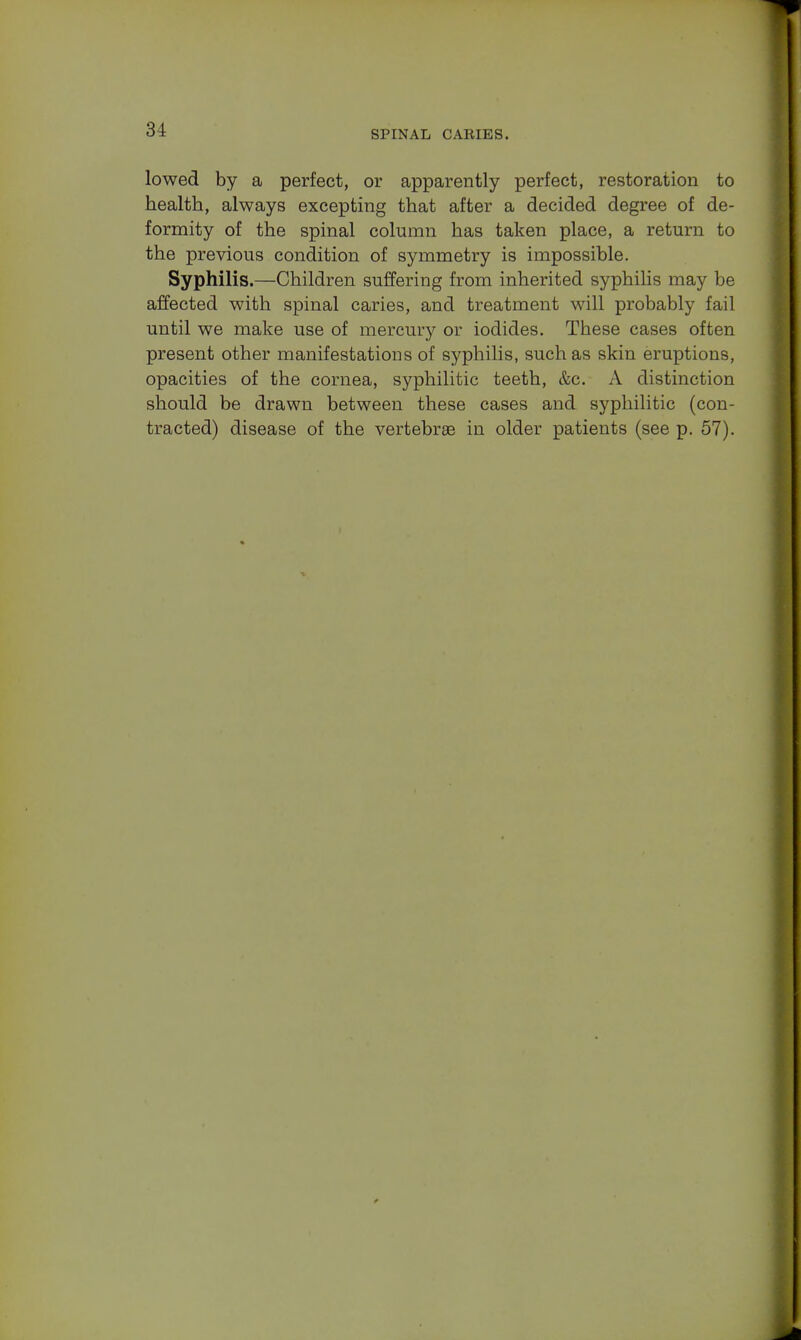 lowed by a perfect, or apparently perfect, restoration to health, always excepting that after a decided degree of de- formity of the spinal column has taken place, a return to the previous condition of symmetry is impossible. Syphilis.—Children suffering from inherited syphilis may be affected with spinal caries, and treatment will probably fail until we make use of mercury or iodides. These cases often present other manifestations of syphilis, such as skin eruptions, opacities of the cornea, syphilitic teeth, &c. A distinction should be drawn between these cases and syphilitic (con- tracted) disease of the vertebrae in older patients (see p. 57).