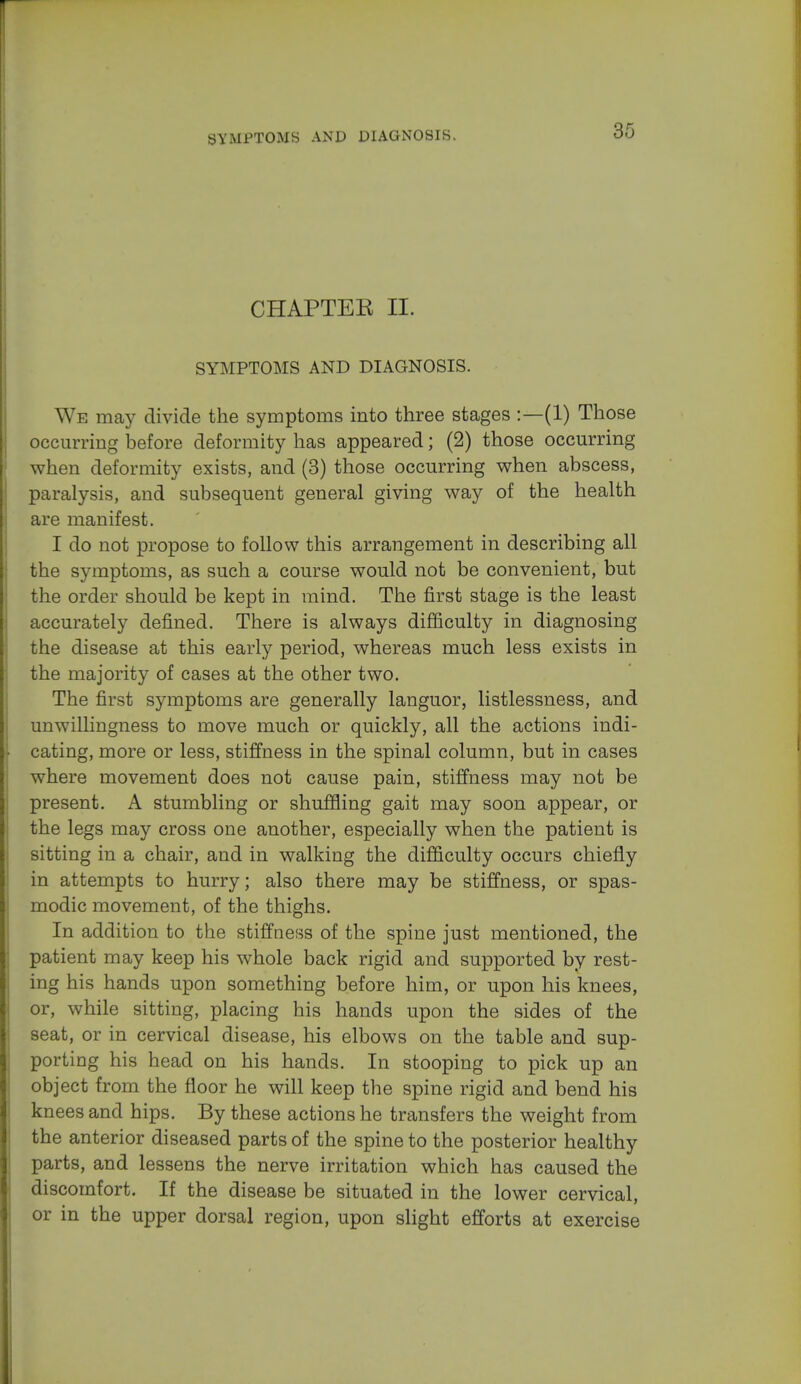 SYMPTOMS AND DIAGNOSIS. CHAPTER II. SYMPTOMS AND DIAGNOSIS. We may divide the symptoms into three stages :—(1) Those occurring before deformity has appeared; (2) those occurring when deformity exists, and (3) those occurring when abscess, paralysis, and subsequent general giving way of the health are manifest. I do not propose to follow this arrangement in describing all the symptoms, as such a course would not be convenient, but the order should be kept in mind. The first stage is the least accurately defined. There is always difficulty in diagnosing the disease at this early period, whereas much less exists in the majority of cases at the other two. The first symptoms are generally languor, listlessness, and unwillingness to move much or quickly, all the actions indi- cating, more or less, stiffness in the spinal column, but in cases where movement does not cause pain, stiffness may not be present. A stumbling or shuffling gait may soon appear, or the legs may cross one another, especially when the patient is sitting in a chair, and in walking the difficulty occurs chiefly in attempts to hurry; also there may be stiffness, or spas- modic movement, of the thighs. In addition to the stiffness of the spine just mentioned, the patient may keep his whole back rigid and supported by rest- ing his hands upon something before him, or upon his knees, or, while sitting, placing his hands upon the sides of the seat, or in cervical disease, his elbows on the table and sup- porting his head on his hands. In stooping to pick up an object from the floor he will keep the spine rigid and bend his knees and hips. By these actions he transfers the weight from the anterior diseased parts of the spine to the posterior healthy parts, and lessens the nerve irritation which has caused the discomfort. If the disease be situated in the lower cervical, or in the upper dorsal region, upon slight efforts at exercise
