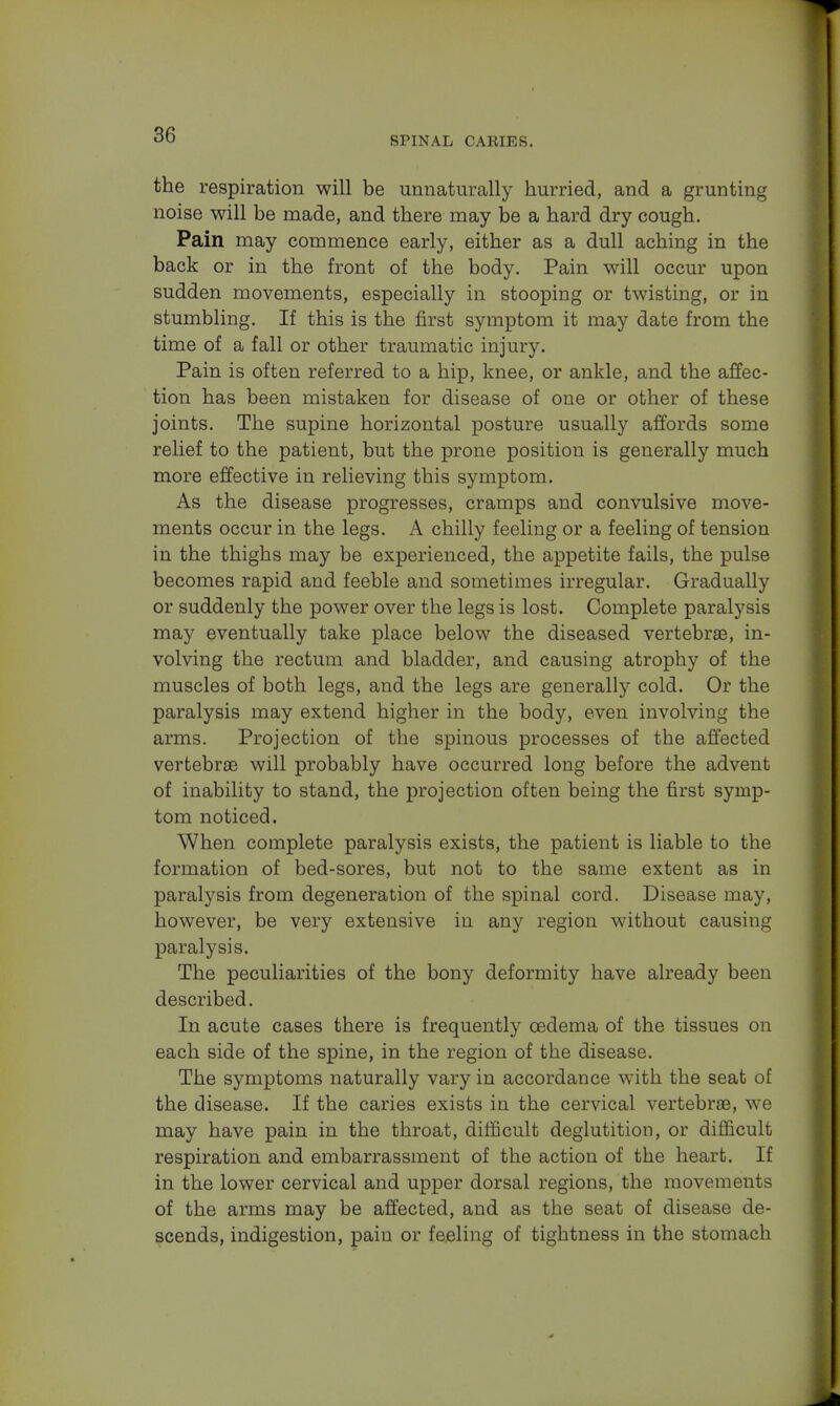 SPINAL CARIES. the respiration will be unnaturally hurried, and a grunting noise will be made, and there may be a hard dry cough. Pain may commence early, either as a dull aching in the back or in the front of the body. Pain will occur upon sudden movements, especially in stooping or twisting, or in stumbling. If this is the first symptom it may date from the time of a fall or other traumatic injury. Pain is often referred to a hip, knee, or ankle, and the affec- tion has been mistaken for disease of one or other of these joints. The supine horizontal posture usually affords some relief to the patient, but the prone position is generally much more effective in relieving this symptom. As the disease progresses, cramps and convulsive move- ments occur in the legs. A chilly feeling or a feeling of tension in the thighs may be experienced, the appetite fails, the pulse becomes rapid and feeble and sometimes irregular. Gradually or suddenly the power over the legs is lost. Complete paralysis may eventually take place below the diseased vertebrae, in- volving the rectum and bladder, and causing atrophy of the muscles of both legs, and the legs are generally cold. Or the paralysis may extend higher in the body, even involving the arms. Projection of the spinous processes of the affected vertebrae will probably have occurred long before the advent of inability to stand, the projection often being the first symp- tom noticed. When complete paralysis exists, the patient is liable to the formation of bed-sores, but not to the same extent as in paralysis from degeneration of the spinal cord. Disease may, however, be very extensive in any region without causing paralysis. The peculiarities of the bony deformity have already been described. In acute cases there is frequently oedema of the tissues on each side of the spine, in the region of the disease. The symptoms naturally vary in accordance with the seat of the disease. If the caries exists in the cervical vertebrae, we may have pain in the throat, difficult deglutition, or difficult respiration and embarrassment of the action of the heart. If in the lower cervical and upper dorsal regions, the movements of the arms may be affected, and as the seat of disease de- scends, indigestion, pain or feeling of tightness in the stomach