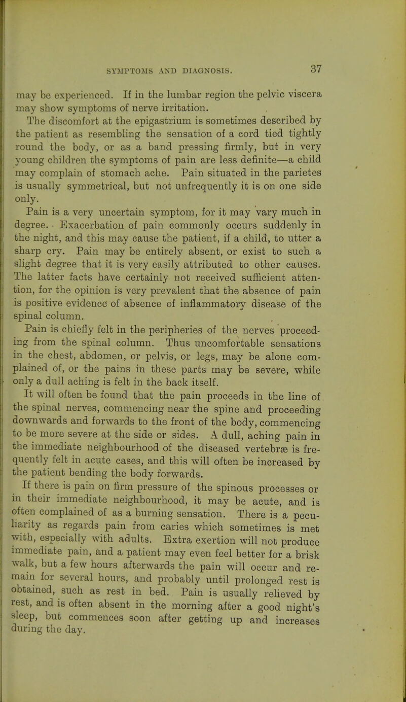 may be experienced. If in the lumbar region the pelvic viscera may show symptoms of nerve irritation. The discomfort at the epigastrium is sometimes described by the patient as resembling the sensation of a cord tied tightly round the body, or as a band pressing firmly, but in very young children the symptoms of pain are less definite—a child may complain of stomach ache. Pain situated in the parietes is usually symmetrical, but not unfrequently it is on one side only. Pain is a very uncertain symptom, for it may vary much in degree. • Exacerbation of pain commonly occurs suddenly in the night, and this may cause the patient, if a child, to utter a sharp cry. Pain may be entirely absent, or exist to such a slight degree that it is very easily attributed to other causes. The latter facts have certainly not received sufficient atten- tion, for the opinion is very prevalent that the absence of pain is positive evidence of absence of inflammatory disease of the spinal column. Pain is chiefly felt in the peripheries of the nerves proceed- ing from the spinal column. Thus uncomfortable sensations in the chest, abdomen, or pelvis, or legs, may be alone com- plained of, or the pains in these parts may be severe, while only a dull aching is felt in the back itself. It will often be found that the pain proceeds in the line of the spinal nerves, commencing near the spine and proceeding downwards and forwards to the front of the body, commencing to be more severe at the side or sides. A dull, aching pain in the immediate neighbourhood of the diseased vertebra is fre- quently felt in acute cases, and this will often be increased by the patient bending the body forwards. If there is pain on firm pressure of the spinous processes or in their immediate neighbourhood, it may be acute, and is often complained of as a burning sensation. There is a pecu- liarity as regards pain from caries which sometimes is met with, especially with adults. Extra exertion will not produce immediate pain, and a patient may even feel better for a brisk walk, but a few hours afterwards the pain will occur and re- main for several hours, and probably until prolonged rest is obtained, such as rest in bed. Pain is usually relieved by rest, and is often absent in the morning after a good night's sleep, but commences soon after getting up and increases during the day.