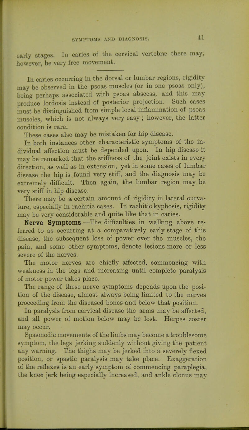 early stages. In caries of the cervical vertebne there may, however, be very free movement. In caries occurring in the dorsal or lumbar regions, rigidity may be observed in the psoas muscles (or in one psoas only), being perhaps associated with psoas abscess, and this may produce lordosis instead of posterior projection. Such cases must be distinguished from simple local inflammation of psoas muscles, which is not always very easy; however, the latter condition is rare. These cases also may be mistaken for hip disease. In both instances other characteristic symptoms of the in- dividual affection must be depended upon. In hip disease it may be remarked that the stiffness of the joint exists in every direction, as well as in extension, yet in some cases of lumbar disease the hip is, found very stiff, and the diagnosis may be extremely difficult. Then again, the lumbar region may be very stiff in hip disease. There may be a certain amount of rigidity in lateral curva- ture, especially in rachitic cases. In rachitic kyphosis, rigidity may be very considerable and quite like that in caries. Nerve Symptoms.—The difficulties in walking above re- ferred to as occurring at a comparatively early stage of this disease, the subsequent loss of power over the muscles, the pain, and some other symptoms, denote lesions more or less severe of the nerves. The motor nerves are chiefly affected, commencing with weakness in the legs and increasing until complete paralysis of motor power takes place. The range of these nerve symptoms depends upon the posi- tion of the disease, almost always being limited to the nerves proceeding from the diseased bones and below that position. In paralysis from cervical disease the arms may be affected, and all power of motion below may be lost. Herpes zoster may occur. Spasmodic movements of the limbs may become a troublesome symptom, the legs jerking suddenly without giving the patient any warning. The thighs may be jerked into a severely flexed position, or spastic paralysis may take place. Exaggeration of the reflexes is an early symptom of commencing paraplegia, the knee jerk being especially increased, and ankle clonus may