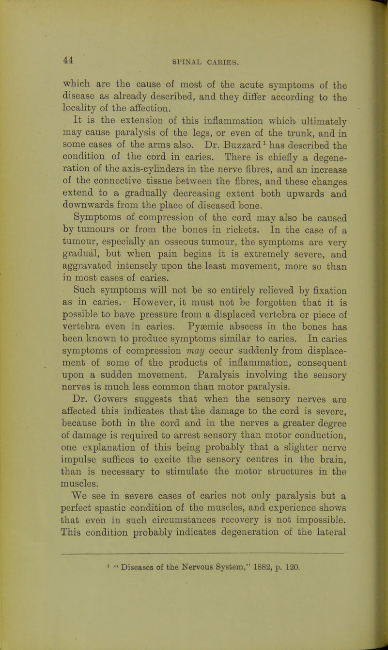 which are the cause of most of the acute symptoms of the disease as already described, and they differ according to the locality of the affection. It is the extension of this inflammation which- ultimately may cause paralysis of the legs, or even of the trunk, and in some cases of the arms also. Dr. Buzzard1 has described the condition of the cord in caries. There is chiefly a degene- ration of the axis-cylinders in the nerve fibres, and an increase of the connective tissue between the fibres, and these changes extend to a gradually decreasing extent both upwards and downwards from the place of diseased bone. Symptoms of compression of the cord may also be caused by tumours or from the bones in rickets. In the case of a tumour, especially an osseous tumour, the symptoms are very gradual, but when pain begins it is extremely severe, and aggravated intensely upon the least movement, more so than in most cases of caries. Such symptoms will not be so entirely relieved by fixation as in caries. However, it must not be forgotten that it is possible to have pressure from a displaced vertebra or piece of vertebra even in caries. Pyasmic abscess in the bones has been known to produce symptoms similar to caries. In caries symptoms of compression may occur suddenly from displace- ment of some of the products of inflammation, consequent upon a sudden movement. Paralysis involving the sensory nerves is much less common than motor paralysis. Dr. Gowers suggests that when the sensory nerves are affected this indicates that the damage to the cord is severe, because both in the cord and in the nerves a greater degree of damage is required to arrest sensory than motor conduction, one explanation of this being probably that a slighter nerve impulse suffices to excite the sensory centres in the brain, than is necessary to stimulate the motor structures in the muscles. We see in severe cases of caries not only paralysis but a perfect spastic condition of the muscles, and experience shows that even in such circumstances recovery is not impossible. This condition probably indicates degeneration of the lateral 1  Diseases of the Nervous System, 1882, p. 120.