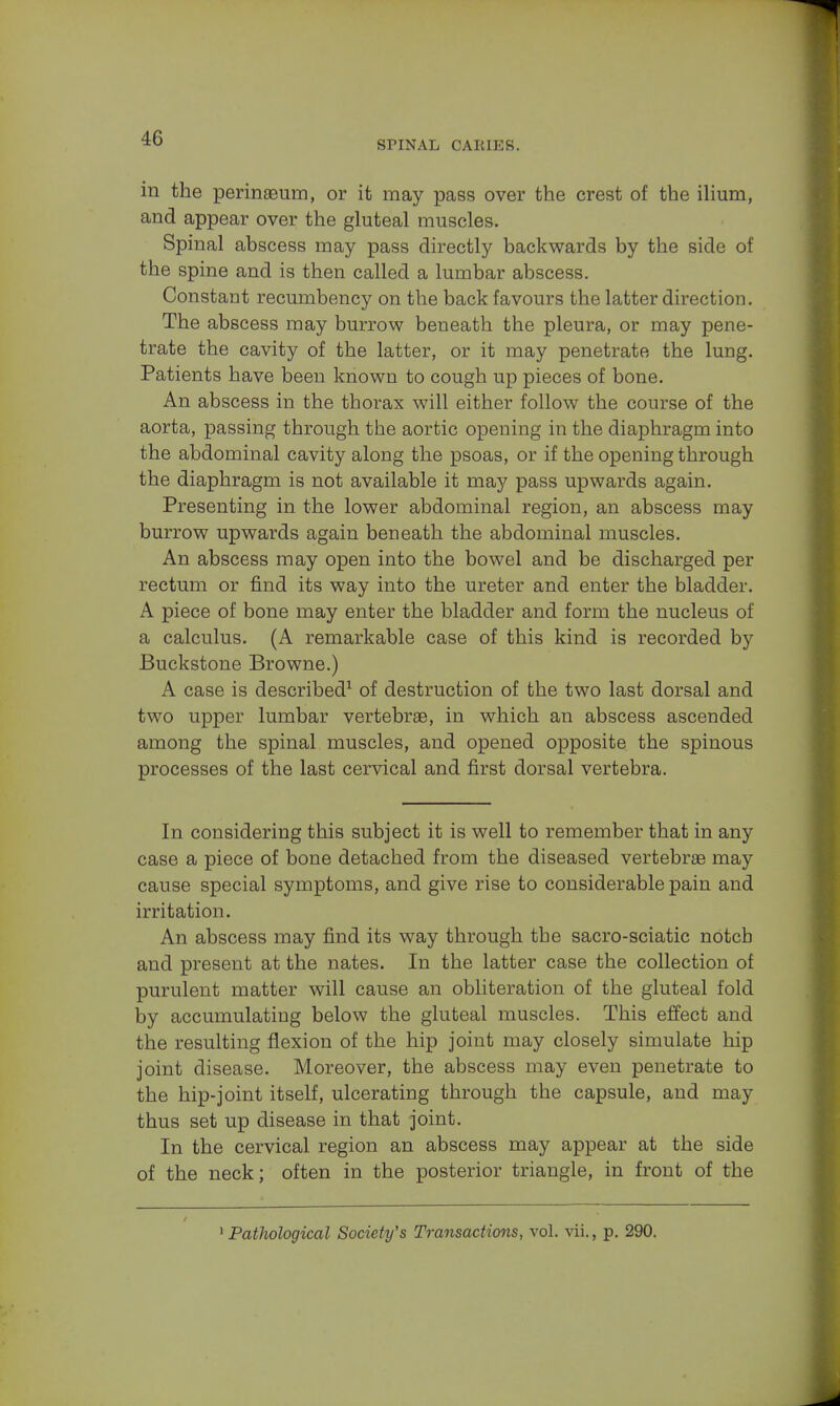 SPINAL CARIES. in the perinaeum, or it may pass over the crest of the ilium, and appear over the gluteal muscles. Spinal abscess may pass directly backwards by the side of the spine and is then called a lumbar abscess. Constant recumbency on the back favours the latter direction. The abscess may burrow beneath the pleura, or may pene- trate the cavity of the latter, or it may penetrate the lung. Patients have been known to cough up pieces of bone. An abscess in the thorax will either follow the course of the aorta, passing through the aortic opening in the diaphragm into the abdominal cavity along the psoas, or if the opening through the diaphragm is not available it may pass upwards again. Presenting in the lower abdominal region, an abscess may burrow upwards again beneath the abdominal muscles. An abscess may open into the bowel and be discharged per rectum or find its way into the ureter and enter the bladder. A piece of bone may enter the bladder and form the nucleus of a calculus. (A remarkable case of this kind is recorded by Buckstone Browne.) A case is described1 of destruction of the two last dorsal and two upper lumbar vertebrae, in which an abscess ascended among the spinal muscles, and opened opposite the spinous processes of the last cervical and first dorsal vertebra. In considering this subject it is well to remember that in any case a piece of bone detached from the diseased vertebrae may cause special symptoms, and give rise to considerable pain and irritation. An abscess may find its way through the sacro-sciatic notch and present at the nates. In the latter case the collection of purulent matter will cause an obliteration of the gluteal fold by accumulating below the gluteal muscles. This effect and the resulting flexion of the hip joint may closely simulate hip joint disease. Moreover, the abscess may even penetrate to the hip-joint itself, ulcerating through the capsule, and may thus set up disease in that joint. In the cervical region an abscess may appear at the side of the neck; often in the posterior triangle, in front of the 1 Pathological Society's Transactions, vol. vii., p. 290.