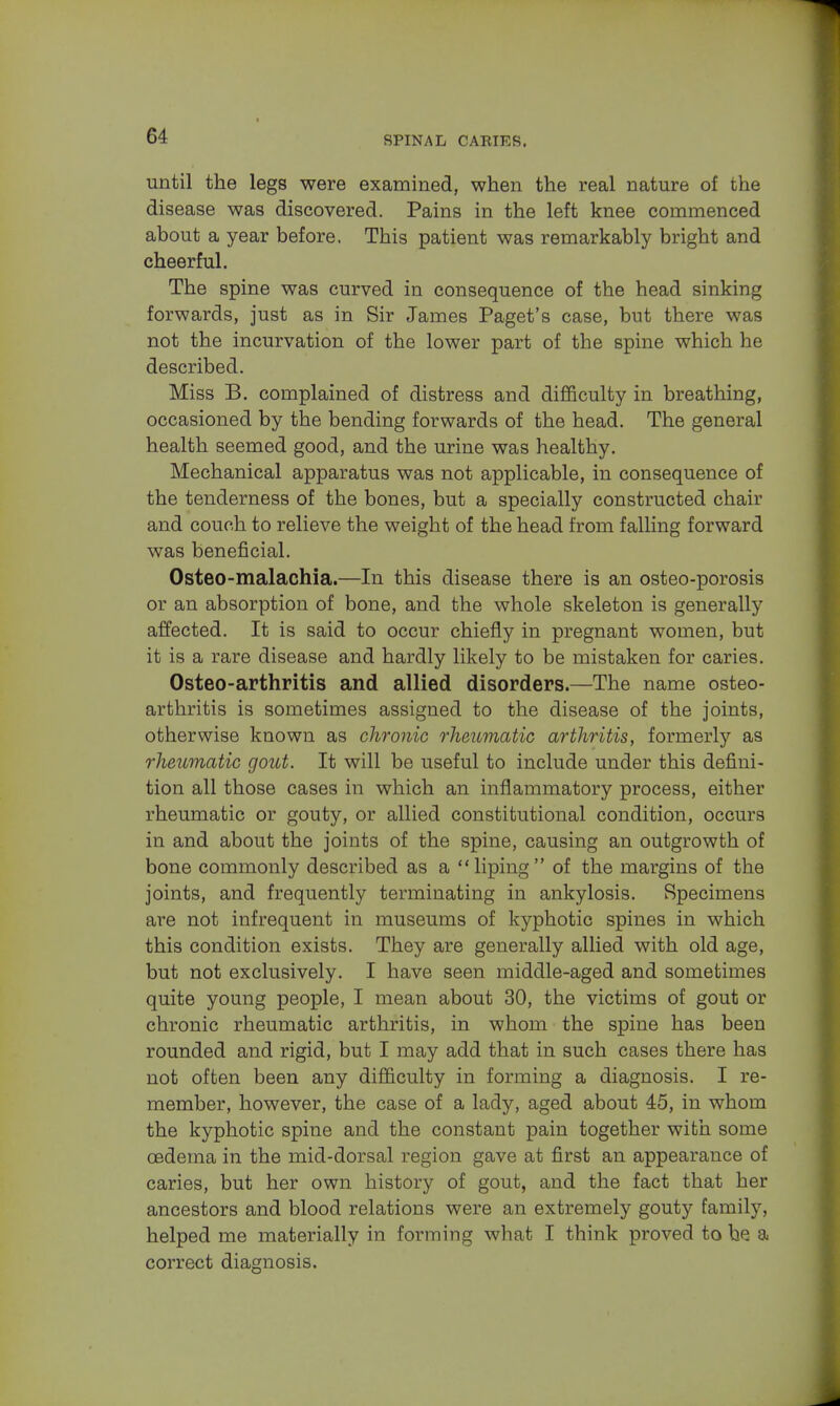 until the legs were examined, when the real nature of the disease was discovered. Pains in the left knee commenced about a year before. This patient was remarkably bright and cheerful. The spine was curved in consequence of the head sinking forwards, just as in Sir James Paget's case, but there was not the incurvation of the lower part of the spine which he described. Miss B. complained of distress and difficulty in breathing, occasioned by the bending forwards of the head. The general health seemed good, and the urine was healthy. Mechanical apparatus was not applicable, in consequence of the tenderness of the bones, but a specially constructed chair and couch to relieve the weight of the head from falling forward was beneficial. Osteo-malachia.—In this disease there is an osteo-porosis or an absorption of bone, and the whole skeleton is generally affected. It is said to occur chiefly in pregnant women, but it is a rare disease and hardly likely to be mistaken for caries. Osteo-arthritis and allied disorders.—The name osteo- arthritis is sometimes assigned to the disease of the joints, otherwise known as chronic rheumatic arthritis, formerly as rheumatic gout. It will be useful to include under this defini- tion all those cases in which an inflammatory process, either rheumatic or gouty, or allied constitutional condition, occurs in and about the joints of the spine, causing an outgrowth of bone commonly described as a liping of the margins of the joints, and frequently terminating in ankylosis. Specimens are not infrequent in museums of kyphotic spines in which this condition exists. They are generally allied with old age, but not exclusively. I have seen middle-aged and sometimes quite young people, I mean about 30, the victims of gout or chronic rheumatic arthritis, in whom the spine has been rounded and rigid, but I may add that in such cases there has not often been any difficulty in forming a diagnosis. I re- member, however, the case of a lady, aged about 45, in whom the kyphotic spine and the constant pain together with some oedema in the mid-dorsal region gave at first an appearance of caries, but her own history of gout, and the fact that her ancestors and blood relations were an extremely gouty family, helped me materially in forming what I think proved to he a correct diagnosis.