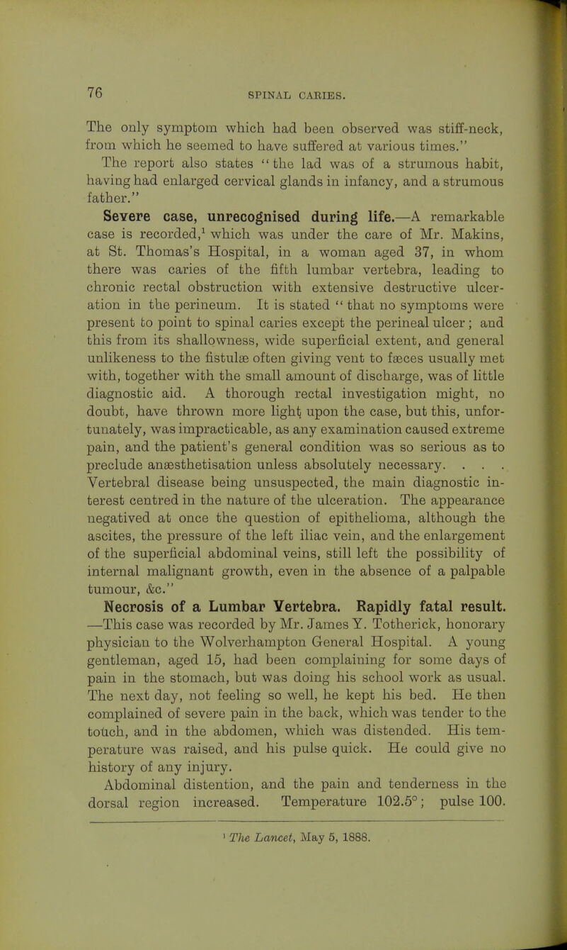 The only symptom which had been observed was stiff-neck, from which he seemed to have suffered at various times. The report also states the lad was of a strumous habit, having had enlarged cervical glands in infancy, and a strumous father. Severe case, unrecognised during life.—A remarkable case is recorded,1 which was under the care of Mr. Makins, at St. Thomas's Hospital, in a woman aged 37, in whom there was caries of the fifth lumbar vertebra, leading to chronic rectal obstruction with extensive destructive ulcer- ation in the perineum. It is stated  that no symptoms were present to point to spinal caries except the perineal ulcer; and this from its shallowness, wide superficial extent, and general unlikeness to the fistulse often giving vent to faeces usually met with, together with the small amount of discharge, was of little diagnostic aid. A thorough rectal investigation might, no doubt, have thrown more light) upon the case, but this, unfor- tunately, was impracticable, as any examination caused extreme pain, and the patient's general condition was so serious as to preclude ansesthetisation unless absolutely necessary. . . Vertebral disease being unsuspected, the main diagnostic in- terest centred in the nature of the ulceration. The appearance negatived at once the question of epithelioma, although the ascites, the pressure of the left iliac vein, and the enlargement of the superficial abdominal veins, still left the possibility of internal malignant growth, even in the absence of a palpable tumour, &c. Necrosis of a Lumbar Vertebra. Rapidly fatal result. —This case was recorded by Mr. James Y. Totherick, honorary physician to the Wolverhampton General Hospital. A young gentleman, aged 15, had been complaining for some days of pain in the stomach, but was doing his school work as usual. The next day, not feeling so well, he kept his bed. He then complained of severe pain in the back, which was tender to the toUch, and in the abdomen, which was distended. His tem- perature was raised, and his pulse quick. He could give no history of any injury. Abdominal distention, and the pain and tenderness in the dorsal region increased. Temperature 102.5°; pulse 100. 1 The Lancet, May 5, 1888.