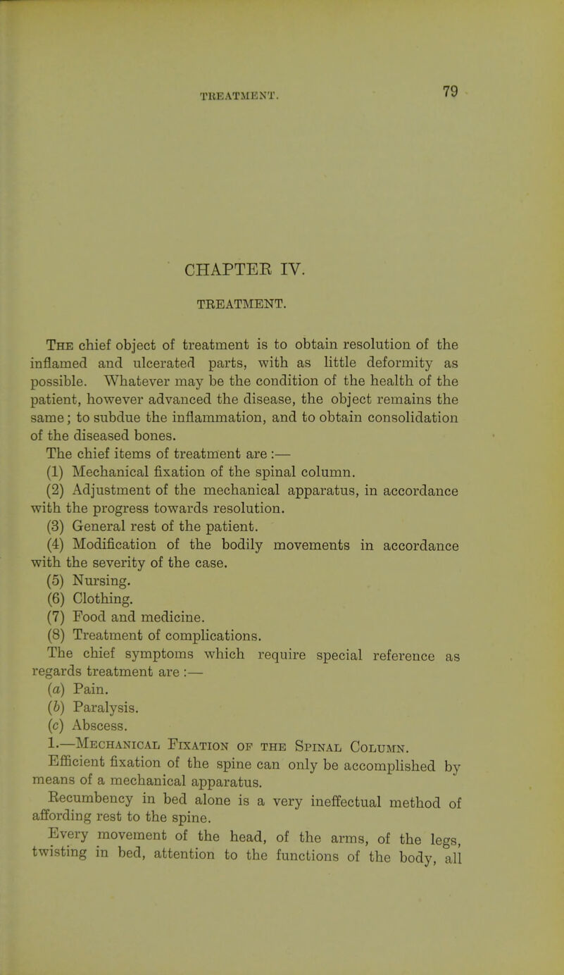 CHAPTEE IV. TREATMENT. The chief object of treatment is to obtain resolution of the inflamed and ulcerated parts, with as little deformity as possible. Whatever may be the condition of the health of the patient, however advanced the disease, the object remains the same; to subdue the inflammation, and to obtain consolidation of the diseased bones. The chief items of treatment are :— (1) Mechanical fixation of the spinal column. (2) Adjustment of the mechanical apparatus, in accordance with the progress towards resolution. (3) General rest of the patient. (4) Modification of the bodily movements in accordance with the severity of the case. (5) Nursing. (6) Clothing. (7) Food and medicine. (8) Treatment of complications. The chief symptoms which require special reference as regards treatment are :— (a) Pain. (b) Paralysis. (c) Abscess. 1.—Mechanical Fixation op the Spinal Column. Efficient fixation of the spine can only be accomplished by means of a mechanical apparatus. Eecumbency in bed alone is a very ineffectual method of affording rest to the spine. Every movement of the head, of the arms, of the legs, twisting in bed, attention to the functions of the body, all