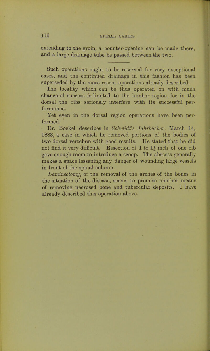 extending to the groin, a counter-opening can be made there, and a large drainage tube be passed between the two. Such operations ought to be reserved for very exceptional cases, and the continued drainage in this fashion has been superseded by the more recent operations already described. The locality which can be thus operated on with much chance of success is limited to the lumbar region, for in the dorsal the ribs seriously interfere with its successful per- formance. Yet even in the dorsal region operations have been per- formed. Dr. Boekel describes in Schmidt's Jahrbiicher, March 14, 1883, a case in which he removed portions of the bodies of two dorsal vertebrae with good results. He stated that he did not find it very difficult. Kesection of 1 to 1| inch of one rib gave enough room to introduce a scoop. The abscess generally makes a space lessening any danger of wounding large vessels in front of the spinal column. Laminectomy, or the removal of the arches of the bones in the situation of the disease, seems to promise another means of removing necrosed bone and tubercular deposits. I have already described this operation above.
