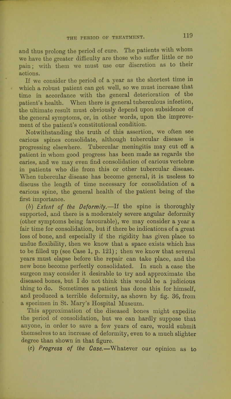 and thus prolong the period of cure. The patients with whom we have the greater difficulty are those who suffer little or no pain; with them we must use our discretion as to their actions. If we consider the period of a year as the shortest time in which a robust patient can get well, so we must increase that time in accordance with the general deterioration of the patient's health. When there is general tuberculous infection, the ultimate result must obviously depend upon subsidence of the general symptoms, or, in other words, upon the improve- ment of the patient's constitutional condition. Notwithstanding the truth of this assertion, we often see carious spines consolidate, although tubercular disease is progressing elsewhere. Tubercular meningitis may cut off a patient in whom good progress has been made as regards the caries, and we may even find consolidation of carious vertebras in patients who die from this or other tubercular disease. When tubercular disease has become general, it is useless to discuss the length of time necessary for consolidation of a carious spine, the general health of the patient being of the first importance. (b) Extent of the Deformity.—If the spine is thoroughly supported, and there is a moderately severe angular deformity (other symptoms being favourable), we may consider a year a fair time for consolidation, but if there be indications of a great loss of bone, and especially if the rigidity has given place to undue flexibility, then we know that a space exists which has to be filled up (see Case 1, p. 121); then we know that several years must elapse before the repair can take place, and the new bone become perfectly consolidated. In such a case the surgeon may consider it desirable to try and approximate the diseased bones, but I do not think this would be a judicious thing to do. Sometimes a patient has done this for himself, and produced a terrible deformity, as shown by fig. 36, from a specimen in St. Mary's Hospital Museum. This approximation of the diseased bones might expedite the period of consolidation, but we can hardly suppose that anyone, in order to save a few years of care, would submit themselves to an increase of deformity, even to a much slighter degree than shown in that figure. (c) Progress of the Case.—Whatever our opinion as to