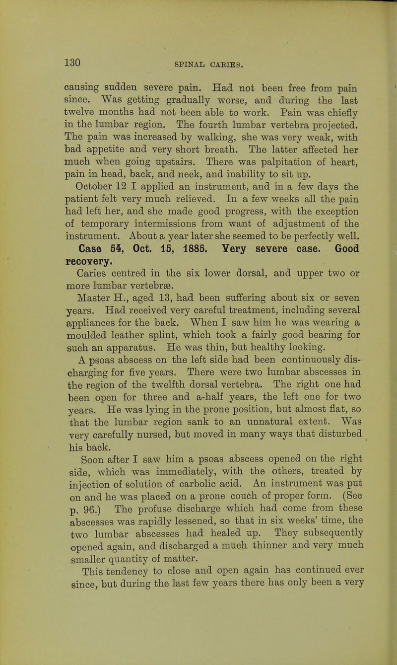 causing sudden severe pain. Had not been free from pain since. Was getting gradually worse, and during the last twelve months had not been able to work. Pain was chiefly in the lumbar region. The fourth lumbar vertebra projected. The pain was increased by walking, she was very weak, with bad appetite and very short breath. The latter affected her much when going upstairs. There was palpitation of heart, pain in head, back, and neck, and inability to sit up. October 12 I applied an instrument, and in a few days the patient felt very much relieved. In a few weeks all the pain had left her, and she made good progress, with the exception of temporary intermissions from want of adjustment of the instrument. About a year later she seemed to be perfectly well. Case 5$, Oct. 15, 1885. Yery severe case. Good recovery. Caries centred in the six lower dorsal, and upper two or more lumbar vertebrae. Master H., aged 13, had been suffering about six or seven years. Had received very careful treatment, including several appliances for the back. When I saw him he was wearing a moulded leather splint, which took a fairly good bearing for such an apparatus. He was thin, but healthy looking. A psoas abscess on the left side had been continuously dis- charging for five years. There were two lumbar abscesses in the region of the twelfth dorsal vertebra. The right one had been open for three and a-half years, the left one for two years. He was lying in the prone position, but almost flat, so that the lumbar region sank to an unnatural extent. Was very carefully nursed, but moved in many ways that disturbed his back. Soon after I saw him a psoas abscess opened on the right side, which was immediately, with the others, treated by injection of solution of carbolic acid. An instrument was put on and he was placed on a prone couch of proper form. (See p. 96.) The profuse discharge which had come from these abscesses was rapidly lessened, so that in six weeks' time, the two lumbar abscesses had healed up. They subsequently opened again, and discharged a much thinner and very much smaller quantity of matter. This tendency to close and open again has continued ever since, but during the last few years there has only been a very