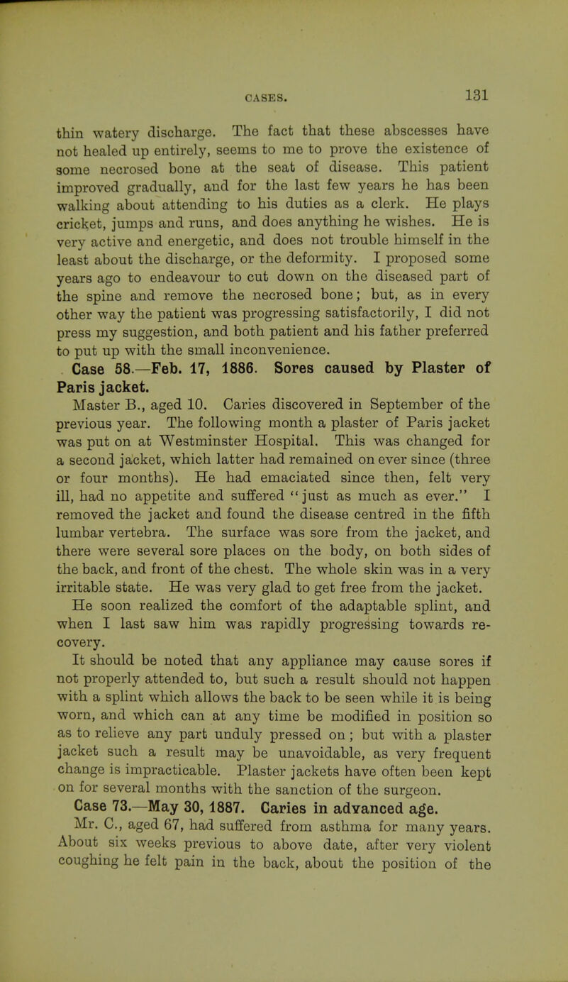 thin watery discharge. The fact that these abscesses have not healed up entirely, seems to me to prove the existence of some necrosed bone at the seat of disease. This patient improved gradually, and for the last few years he has been walking about attending to his duties as a clerk. He plays cricket, jumps and runs, and does anything he wishes. He is very active and energetic, and does not trouble himself in the least about the discharge, or the deformity. I proposed some years ago to endeavour to cut down on the diseased part of the spine and remove the necrosed bone; but, as in every other way the patient was progressing satisfactorily, I did not press my suggestion, and both patient and his father preferred to put up with the small inconvenience. Case 58.—Feb. 17, 1886. Sores caused by Plaster of Paris jacket. Master B., aged 10. Caries discovered in September of the previous year. The following month a plaster of Paris jacket was put on at Westminster Hospital. This was changed for a second jacket, which latter had remained on ever since (three or four months). He had emaciated since then, felt very ill, had no appetite and suffered just as much as ever. I removed the jacket and found the disease centred in the fifth lumbar vertebra. The surface was sore from the jacket, and there were several sore places on the body, on both sides of the back, and front of the chest. The whole skin was in a very irritable state. He was very glad to get free from the jacket. He soon realized the comfort of the adaptable splint, and when I last saw him was rapidly progressing towards re- covery. It should be noted that any appliance may cause sores if not properly attended to, but such a result should not happen with a splint which allows the back to be seen while it is being worn, and which can at any time be modified in position so as to relieve any part unduly pressed on; but with a plaster jacket such a result may be unavoidable, as very frequent change is impracticable. Plaster jackets have often been kept on for several months with the sanction of the surgeon. Case 73.—May 30,1887. Caries in advanced age. Mr. C, aged 67, had suffered from asthma for many years. About six weeks previous to above date, after very violent coughing he felt pain in the back, about the position of the