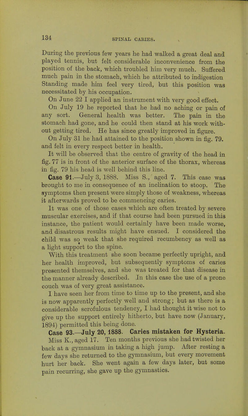 During the previous few years he had walked a great deal and played tennis, but felt considerable inconvenience from the position of the back, which troubled him very much. Suffered much pain in the stomach, which he attributed to indigestion Standing made him feel very tired, but this position was necessitated by his occupation. On June 22 I applied an instrument with very good effect. On July 19 he reported that he had no aching or pain of any sort. General health was better. The pain in the stomach had gone, and he could then stand at his work with- out getting tired. He has since greatly improved in figure. On July 31 he had attained to the position shown in fig. 79. and felt in every respect better in health. It will be observed that the centre of gravity of the head in fig. 77 is in front of the anterior surface of the thorax, whereas in fig. 79 his head is well behind this line. Case 91.—July 3, 1888. Miss S.,' aged 7. This case was brought to me in consequence of an inclination to stoop. The symptoms then present were simply those of weakness, whereas it afterwards proved to be commencing caries. It was one of those cases which are often treated by severe muscular exercises, and if that course had been pursued in this instance, the patient would certainly have been made worse, and disastrous results might have ensued. I considered the child was so weak that she required recumbency as well as a light support to the spine. With this treatment she soon became perfectly upright, and her health improved, but subsequently symptoms of caries presented themselves, and she was treated for that disease in the manner already described. In this case the use of a prone couch was of very great assistance. I have seen her from time to time up to the present, and she is now apparently perfectly well and strong; but as there is a considerable scrofulous tendency, I had thought it wise not to give up the support entirely hitherto, but have now (January, 1894) permitted this being done. Case 93.—July 20,1888. Caries mistaken for Hysteria. Miss K., aged 17. Ten months previous she had twisted her back at a gymnasium in taking a high jump. After resting a few days she returned to the gymnasium, but every movement hurt her back. She went again a few days later, but some pain recurring, she gave up the gymnastics.