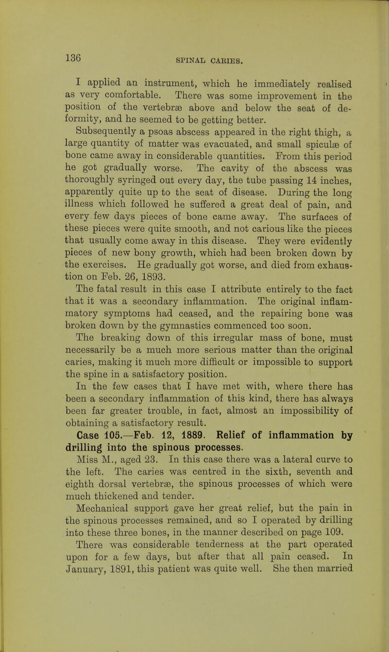 I applied an instrument, which he immediately realised as very comfortable. There was some improvement in the position of the vertebrae above and below the seat of de- formity, and he seemed to be getting better. Subsequently a psoas abscess appeared in the right thigh, a large quantity of matter was evacuated, and small spiculae of bone came away in considerable quantities. From this period he got gradually worse. The cavity of the abscess was thoroughly syringed out every day, the tube passing 14 inches, apparently quite up to the seat of disease. During the long illness which followed he suffered a great deal of pain, and every, few days pieces of bone came away. The surfaces of these pieces were quite smooth, and not carious like the pieces that usually come away in this disease. They were evidently pieces of new bony growth, which had been broken down by the exercises. He gradually got worse, and died from exhaus- tion on Feb. 26, 1893. The fatal result in this case I attribute entirely to the fact that it was a secondary inflammation. The original inflam- matory symptoms had ceased, and the repairing bone was broken down by the gymnastics commenced too soon. The breaking down of this irregular mass of bone, must necessarily be a much more serious matter than the original caries, making it much more difficult or impossible to support the spine in a satisfactory position. In the few cases that I have met with, where there has been a secondary inflammation of this kind, there has always been far greater trouble, in fact, almost an impossibility of obtaining a satisfactory result. Case 105.—Feb. 12, 1889. Relief of inflammation by drilling into the spinous processes. Miss M., aged 23. In this case there was a lateral curve to the left. The caries was centred in the sixth, seventh and eighth dorsal vertebrae, the spinous processes of which were much thickened and tender. Mechanical support gave her great relief, but the pain in the spinous processes remained, and so I operated by drilling into these three bones, in the manner described on page 109. There was considerable tenderness at the part operated upon for a few days, but after that all pain ceased. In January, 1891, this patient was quite well. She then married