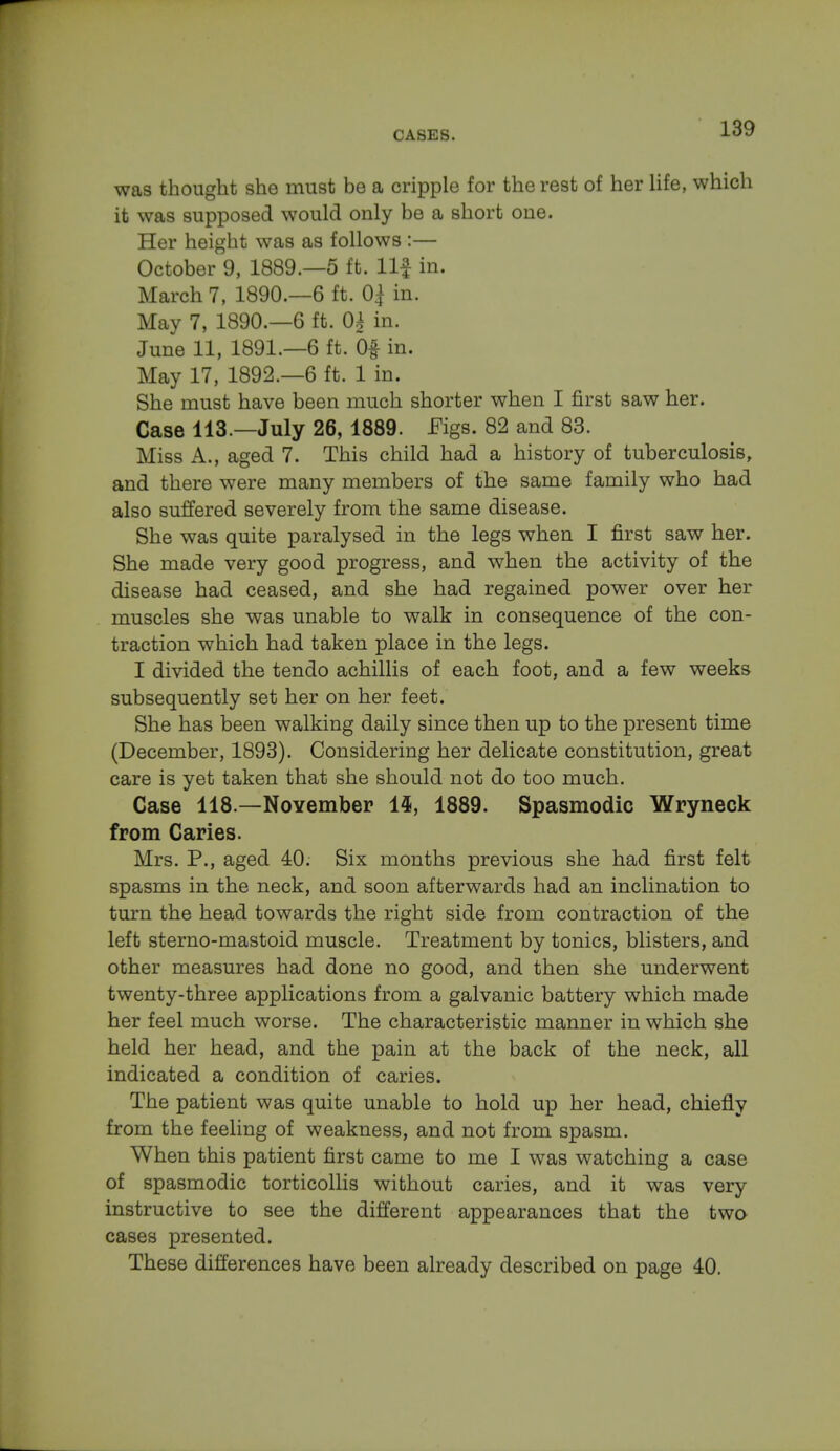 was thought she must be a cripple for the rest of her life, which it was supposed would only be a short one. Her height was as follows :— October 9, 1889.—5 ft. llf in. March 7, 1890.—6 ft. 0$ in. May 7, 1890.—6 ft. 0£ in. June 11, 1891.—6 ft. Of in. May 17, 1892.—6 ft. 1 in. She must have been much shorter when I first saw her. Case 113.—July 26, 1889. Figs. 82 and 83. Miss A., aged 7. This child had a history of tuberculosis, and there were many members of the same family who had also suffered severely from the same disease. She was quite paralysed in the legs when I first saw her. She made very good progress, and when the activity of the disease had ceased, and she had regained power over her muscles she was unable to walk in consequence of the con- traction which had taken place in the legs. I divided the tendo achillis of each foot, and a few weeks subsequently set her on her feet. She has been walking daily since then up to the present time (December, 1893). Considering her delicate constitution, great care is yet taken that she should not do too much. Case 118.—November 1$, 1889. Spasmodic Wryneck from Caries. Mrs. P., aged 40. Six months previous she had first felt spasms in the neck, and soon afterwards had an inclination to turn the head towards the right side from contraction of the left sterno-mastoid muscle. Treatment by tonics, blisters, and other measures had done no good, and then she underwent twenty-three applications from a galvanic battery which made her feel much worse. The characteristic manner in which she held her head, and the pain at the back of the neck, all indicated a condition of caries. The patient was quite unable to hold up her head, chiefly from the feeling of weakness, and not from spasm. When this patient first came to me I was watching a case of spasmodic torticollis without caries, and it was very instructive to see the different appearances that the two cases presented. These differences have been already described on page 40.