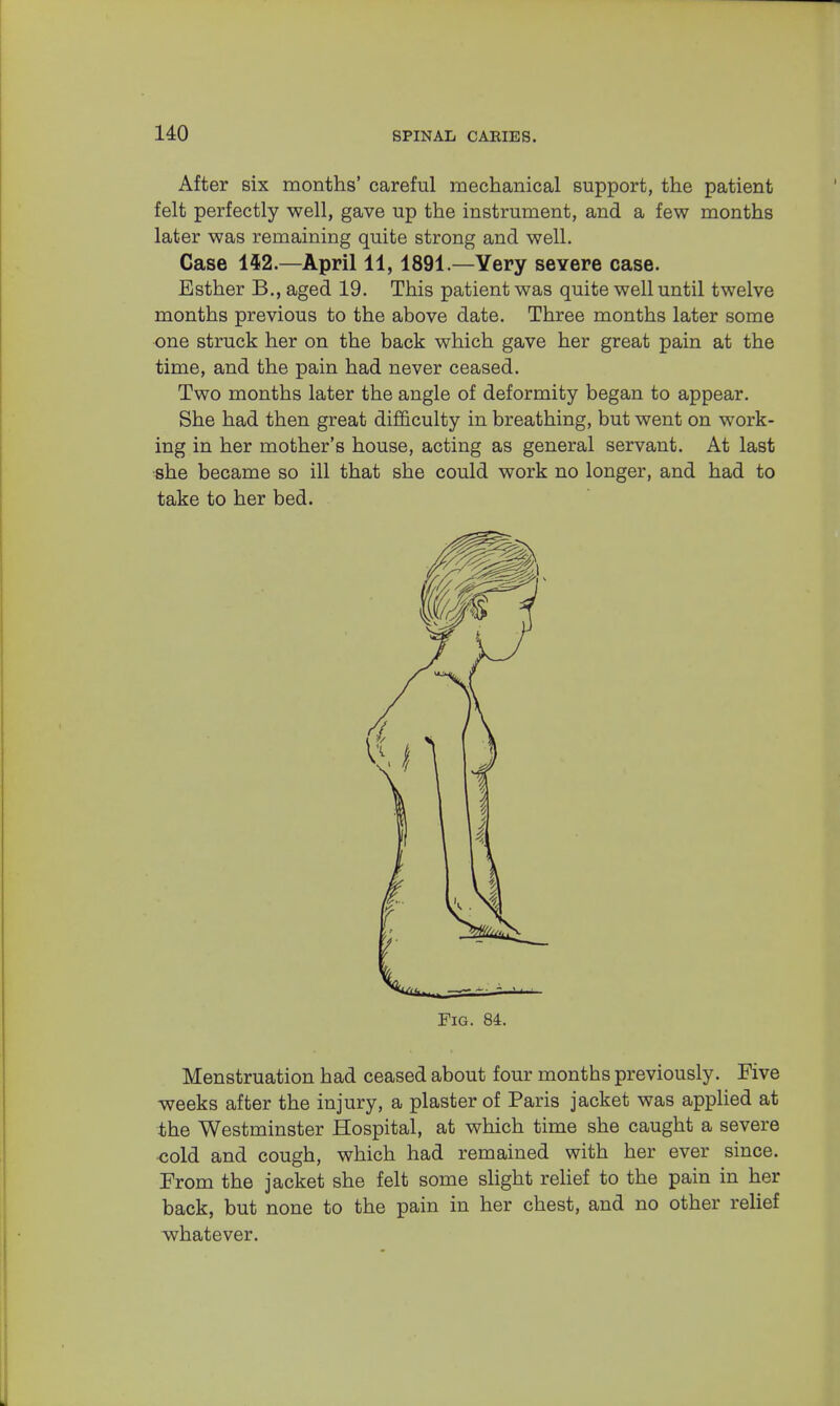 After six months' careful mechanical support, the patient felt perfectly well, gave up the instrument, and a few months later was remaining quite strong and well. Case 142.—April 11,1891.—Yery severe case. Esther B., aged 19. This patient was quite well until twelve months previous to the above date. Three months later some one struck her on the back which gave her great pain at the time, and the pain had never ceased. Two months later the angle of deformity began to appear. She had then great difficulty in breathing, but went on work- ing in her mother's house, acting as general servant. At last she became so ill that she could work no longer, and had to take to her bed. Fig. 84. Menstruation had ceased about four months previously. Five weeks after the injury, a plaster of Paris jacket was applied at the Westminster Hospital, at which time she caught a severe cold and cough, which had remained with her ever since. From the jacket she felt some slight relief to the pain in her back, but none to the pain in her chest, and no other relief whatever.