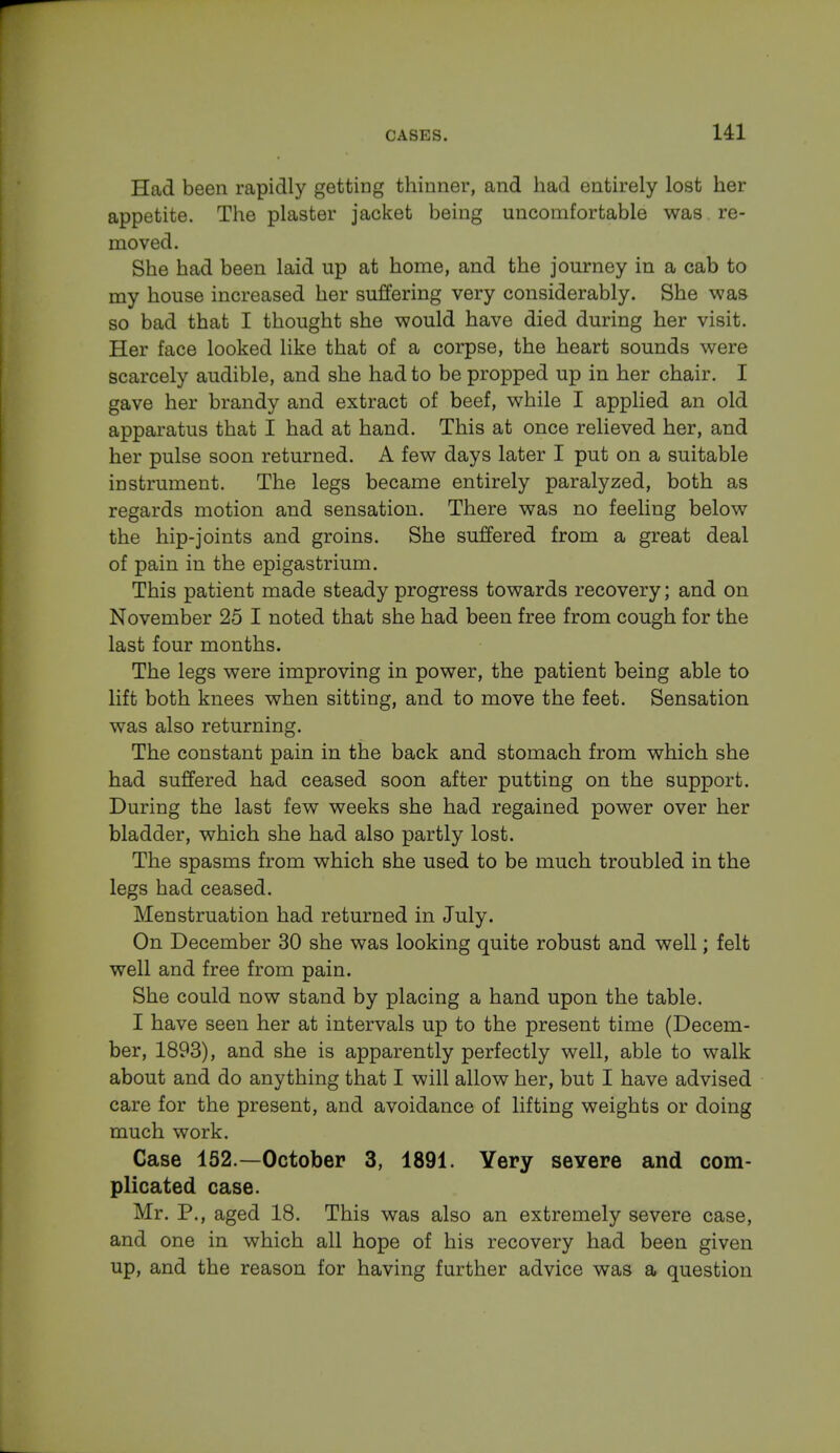 Had been rapidly getting thinner, and had entirely lost her appetite. The plaster jacket being uncomfortable was re- moved. She had been laid up at home, and the journey in a cab to my house increased her suffering very considerably. She was so bad that I thought she would have died during her visit. Her face looked like that of a corpse, the heart sounds were scarcely audible, and she had to be propped up in her chair. I gave her brandy and extract of beef, while I applied an old apparatus that I had at hand. This at once relieved her, and her pulse soon returned. A few days later I put on a suitable instrument. The legs became entirely paralyzed, both as regards motion and sensation. There was no feeling below the hip-joints and groins. She suffered from a great deal of pain in the epigastrium. This patient made steady progress towards recovery; and on November 25 I noted that she had been free from cough for the last four months. The legs were improving in power, the patient being able to lift both knees when sitting, and to move the feet. Sensation was also returning. The constant pain in the back and stomach from which she had suffered had ceased soon after putting on the support. During the last few weeks she had regained power over her bladder, which she had also partly lost. The spasms from which she used to be much troubled in the legs had ceased. Menstruation had returned in July. On December 30 she was looking quite robust and well; felt well and free from pain. She could now stand by placing a hand upon the table. I have seen her at intervals up to the present time (Decem- ber, 1893), and she is apparently perfectly well, able to walk about and do anything that I will allow her, but I have advised care for the present, and avoidance of lifting weights or doing much work. Case 152.—October 3, 1891. Yery severe and com- plicated case. Mr. P., aged 18. This was also an extremely severe case, and one in which all hope of his recovery had been given up, and the reason for having further advice was a question